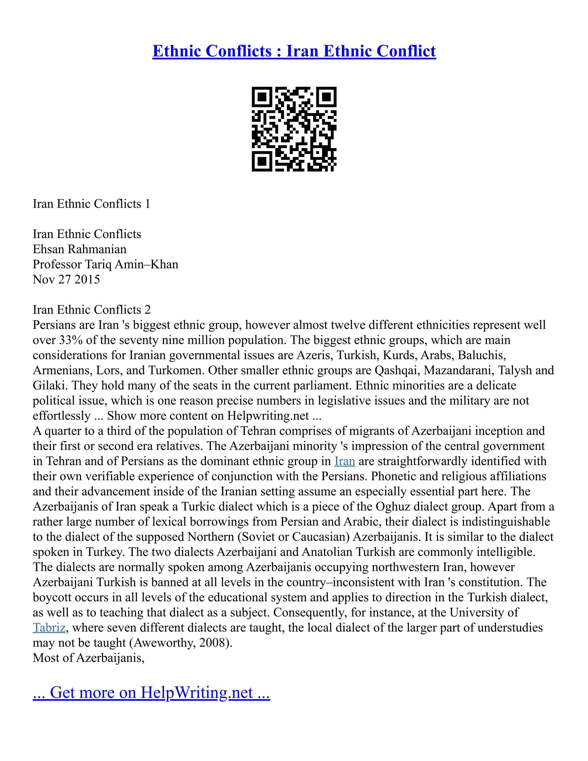 Ethnic Conflicts : Iran Ethnic Conflict
Iran Ethnic Conflicts 1
Iran Ethnic Conflicts
Ehsan Rahmanian
Professor Tariq Amin–Khan
Nov 27 2015
Iran Ethnic Conflicts 2
Persians are Iran 's biggest ethnic group, however almost twelve different ethnicities represent well
over 33% of the seventy nine million population. The biggest ethnic groups, which are main
considerations for Iranian governmental issues are Azeris, Turkish, Kurds, Arabs, Baluchis,
Armenians, Lors, and Turkomen. Other smaller ethnic groups are Qashqai, Mazandarani, Talysh and
Gilaki. They hold many of the seats in the current parliament. Ethnic minorities are a delicate
political issue, which is one reason precise numbers in legislative issues and the military are not
effortlessly ... Show more content on Helpwriting.net ...
A quarter to a third of the population of Tehran comprises of migrants of Azerbaijani inception and
their first or second era relatives. The Azerbaijani minority 's impression of the central government
in Tehran and of Persians as the dominant ethnic group in Iran are straightforwardly identified with
their own verifiable experience of conjunction with the Persians. Phonetic and religious affiliations
and their advancement inside of the Iranian setting assume an especially essential part here. The
Azerbaijanis of Iran speak a Turkic dialect which is a piece of the Oghuz dialect group. Apart from a
rather large number of lexical borrowings from Persian and Arabic, their dialect is indistinguishable
to the dialect of the supposed Northern (Soviet or Caucasian) Azerbaijanis. It is similar to the dialect
spoken in Turkey. The two dialects Azerbaijani and Anatolian Turkish are commonly intelligible.
The dialects are normally spoken among Azerbaijanis occupying northwestern Iran, however
Azerbaijani Turkish is banned at all levels in the country–inconsistent with Iran 's constitution. The
boycott occurs in all levels of the educational system and applies to direction in the Turkish dialect,
as well as to teaching that dialect as a subject. Consequently, for instance, at the University of
Tabriz, where seven different dialects are taught, the local dialect of the larger part of understudies
may not be taught (Aweworthy, 2008).
Most of Azerbaijanis,
... Get more on HelpWriting.net ...
 