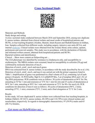 Cross Sectional Study
Materials and Methods
Study design and setting
A cross–sectional study conducted between March 2016 and September 2016, among non–duplicate
S. aureus isolates, obtained from clinical isolates and nasal swabs of hospitalized patients and
HCWs, in four teaching hospitals (Alzahra, Shariati, Imam Kazem and ShahidChamran) in Isfahan,
Iran. Samples collected from different wards, including surgery, intensive care units (ICUs), and
internal medicine. Clinical isolates were obtained from the wound, blood, urine culture, sputum,
peritoneum and synovial samples. This study was in accordance, with the declaration of Helsinki
and informed written consent, obtained from hospitalized patients and HCWs.
Bacterial isolation and identification
Clinical ... Show more content on Helpwriting.net ...
The LSA phenotype was identified by resistance to clindamycin only, and susceptibility to
erythromycin. The MRSA isolates were screened, based on susceptibility to cefoxitin (30 μg) and
confirmed by molecular detection of mecA .
Detection of ermA, ermC, msrA and mecA genes
DNA was extracted from S. aureus isolates, in accordance with the study described by Ito et al. (16).
Detection of ermA, ermC, msrA, and mecA was carried out with the primer sequences listed in
Table 1. Amplification of genes was performed in a final volume of 25 μl, containing 1μl of each
primer (10 pmol), 1X PCR buffer, MgCl2, 0.2 mMdNTP Mix, 5 μl of template DNA and 1.5U of
Taq DNA polymerase. PCR conditions were as follows: 30 cycles of denaturation at 94°C for 30s,
annealing at 52°for 1 min and extension at 72°C for 1 min for erm and 25 cycles of denaturation at
94°C for 1 min, annealing at 50°C for 1 min and extension at 72°C for 90 s for msrA (4). PCR
conditions for detection of mecA were as follows: 30 cycles of denaturation (94°C, 2 min),
annealing (57°C, 1 min), extension (72°C, 2 min), and a final elongation at 72 °C for 2 min.
Results
In this study, 162 non–duplicated S. aureus isolates were collected from four teaching hospitals, in
Isfahan (Table2). Of 162 S. aureus isolates, 48 (30%) and 114 (70%) were clinical isolates and
nasalisolates, respectively. In regards to demographic characteristics, 97 (59.9%) males and 65
(40.1%) females,
... Get more on HelpWriting.net ...
 