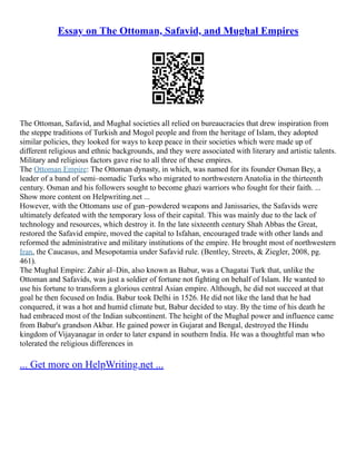 Essay on The Ottoman, Safavid, and Mughal Empires
The Ottoman, Safavid, and Mughal societies all relied on bureaucracies that drew inspiration from
the steppe traditions of Turkish and Mogol people and from the heritage of Islam, they adopted
similar policies, they looked for ways to keep peace in their societies which were made up of
different religious and ethnic backgrounds, and they were associated with literary and artistic talents.
Military and religious factors gave rise to all three of these empires.
The Ottoman Empire: The Ottoman dynasty, in which, was named for its founder Osman Bey, a
leader of a band of semi–nomadic Turks who migrated to northwestern Anatolia in the thirteenth
century. Osman and his followers sought to become ghazi warriors who fought for their faith. ...
Show more content on Helpwriting.net ...
However, with the Ottomans use of gun–powdered weapons and Janissaries, the Safavids were
ultimately defeated with the temporary loss of their capital. This was mainly due to the lack of
technology and resources, which destroy it. In the late sixteenth century Shah Abbas the Great,
restored the Safavid empire, moved the capital to Isfahan, encouraged trade with other lands and
reformed the administrative and military institutions of the empire. He brought most of northwestern
Iran, the Caucasus, and Mesopotamia under Safavid rule. (Bentley, Streets, & Ziegler, 2008, pg.
461).
The Mughal Empire: Zahir al–Din, also known as Babur, was a Chagatai Turk that, unlike the
Ottoman and Safavids, was just a soldier of fortune not fighting on behalf of Islam. He wanted to
use his fortune to transform a glorious central Asian empire. Although, he did not succeed at that
goal he then focused on India. Babur took Delhi in 1526. He did not like the land that he had
conquered, it was a hot and humid climate but, Babur decided to stay. By the time of his death he
had embraced most of the Indian subcontinent. The height of the Mughal power and influence came
from Babur's grandson Akbar. He gained power in Gujarat and Bengal, destroyed the Hindu
kingdom of Vijayanagar in order to later expand in southern India. He was a thoughtful man who
tolerated the religious differences in
... Get more on HelpWriting.net ...
 