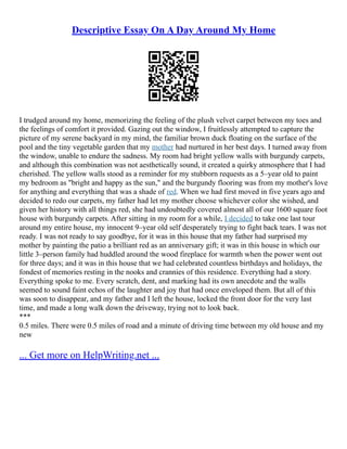 Descriptive Essay On A Day Around My Home
I trudged around my home, memorizing the feeling of the plush velvet carpet between my toes and
the feelings of comfort it provided. Gazing out the window, I fruitlessly attempted to capture the
picture of my serene backyard in my mind, the familiar brown duck floating on the surface of the
pool and the tiny vegetable garden that my mother had nurtured in her best days. I turned away from
the window, unable to endure the sadness. My room had bright yellow walls with burgundy carpets,
and although this combination was not aesthetically sound, it created a quirky atmosphere that I had
cherished. The yellow walls stood as a reminder for my stubborn requests as a 5–year old to paint
my bedroom as "bright and happy as the sun," and the burgundy flooring was from my mother's love
for anything and everything that was a shade of red. When we had first moved in five years ago and
decided to redo our carpets, my father had let my mother choose whichever color she wished, and
given her history with all things red, she had undoubtedly covered almost all of our 1600 square foot
house with burgundy carpets. After sitting in my room for a while, I decided to take one last tour
around my entire house, my innocent 9–year old self desperately trying to fight back tears. I was not
ready. I was not ready to say goodbye, for it was in this house that my father had surprised my
mother by painting the patio a brilliant red as an anniversary gift; it was in this house in which our
little 3–person family had huddled around the wood fireplace for warmth when the power went out
for three days; and it was in this house that we had celebrated countless birthdays and holidays, the
fondest of memories resting in the nooks and crannies of this residence. Everything had a story.
Everything spoke to me. Every scratch, dent, and marking had its own anecdote and the walls
seemed to sound faint echos of the laughter and joy that had once enveloped them. But all of this
was soon to disappear, and my father and I left the house, locked the front door for the very last
time, and made a long walk down the driveway, trying not to look back.
***
0.5 miles. There were 0.5 miles of road and a minute of driving time between my old house and my
new
... Get more on HelpWriting.net ...
 