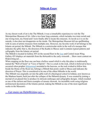 Mihrab Essay
As my chosen work of art is the The Mihrab, it was a remarkable experience to visit the The
Metropolitan Museum of Art. After a two hour long commute, which includes two train switch and
one wrong train, my friend and I were finally able to locate this museum. As lavish as it is on the
outside, it also does not disappoints on the inside. The Metropolitan Museum left me spellbinding
with its aura of artistic treasures from multiple eras. However, my favorite work of art belongs to the
Islamic art period, the Mihrab. The Mihrab is a semicircular niche in the wall of a mosque that
indicates the qibla–that is, the direction of the Kaaba in Mecca–and it contains typical patterns and
calligraphy from the Islamic art period.
The Mihrab is located in Gallery 455 on the second floor in the Iran and Central Asian Wing.
Gallery 455 displays art materials from the thirteenth to the early sixteenth ... Show more content on
Helpwriting.net ...
When stepping on the floor one can hear a hollow sound which is why this place is traditionally
named the ''Well of Souls" or "Cave of Spirits". The is a crack in the rock, which is believed to have
occurred when prophet Muhammad ascended to the heavens, as the rock wished to follow him.
Inside the Dome of the Rock too, belongs a Mihrab that points south to Mecca and indicates the
direction of Prayer. This is considered to be one of the oldest Mihrabs in the world.
This Mihrab was originally set into the qibla wall of a theological school in Isfahan, now known as
the Madrasa Imami, built just after the collapse of the Ilkhanid dynasty. It was created by joining a
myriad of cut glazed tiles to produce its intricate arabesque and calligraphic designs. which resulted
as one of the earliest and finest examples of mosaic tilework. An incredible work using religious
architectural decoration of the Islamic period, making the Mihrab as one of the most significant
works in the Museum's
... Get more on HelpWriting.net ...
 