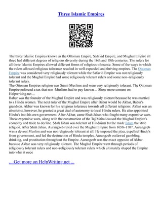 Three Islamic Empires
The three Islamic Empires known as the Ottoman Empire, Safavid Empire, and Mughul Empire all
three had different degrees of religious diversity during the 16th and 18th centuries. The rulers for
all three Islamic Empires allowed different forms of religious tolerance. Some of the ways in which
the rulers allowed religious tolerance resulted in well expanded and thriving empires. The Ottoman
Empire was considered very religiously tolerant while the Safavid Empire was not religiously
tolerant and the Mughul Empire had some religiously tolerant rulers and some non–religiously
tolerant rulers.
The Ottoman Empires religion was Sunni Muslims and were very religiously tolerant. The Ottoman
Empire enforced a tax that non–Muslims had to pay known ... Show more content on
Helpwriting.net ...
Babur was the founder of the Mughul Empire and was religiously tolerant because he was married
to a Hindu women. The next ruler of the Mughul Empire after Babur would be Akbar, Babur's
grandson. Akbar was known for his religious tolerance towards all different religions. Akbar was an
absolutist, however, he granted a great deal of autonomy to local Hindu rulers. He also appointed
Hindu's into his own government. After Akbar, came Shah Jahan who fought many expensive wars.
These expensive wars, along with the construction of the Taj Mahal caused the Mughul Empire's
economy and trade to decline. Shah Jahan was tolerant of Hinduism but he made Islam the state
religion. After Shah Jahan, Aurangzeb ruled over the Mughul Empire from 1658–1707. Aurangzeb
was a devout Muslim and was not religiously tolerant at all. He imposed the jitza, expelled Hindu's
from government, and led the destruction of Hindu temples. Aurangzeb outlawed gambling,
drinking, and prostitution throughout the Empire. Aurangzeb was the exact opposite of Akbar
because Akbar was very religiously tolerant. The Mughul Empire went through periods of
religiously tolerant rulers and non–religiously tolerant rulers which ultimately shaped the Empire
into what it once
... Get more on HelpWriting.net ...
 