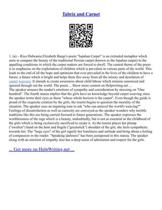 Tabriz and Carpet
1. (a) – Riya Didwania Elizabeth Burge's poem "Ispahan Carpet" is an extended metaphor which
aims to compare the beauty of the traditional Persian carpet (known as the Ispahan carpet) to the
appalling conditions in which the carpet makers are forced to dwell. The central theme of the poem
is to emphasize on the exploitation of children which is prevalent in various parts of the world. This
leads to the end of all the hope and optimism that ever prevailed in the lives of the children to have a
future; a future which is bright and helps them flee away from all the misery and desolation of
carpet weaving. It intends to create awareness about child labour which remains unnoticed and
ignored through out the world. The poem ... Show more content on Helpwriting.net ...
The speaker arouses the reader's emotions of sympathy and consideration by stressing on "One
hundred". The fourth stanza implies that the girls have no knowledge beyond carpet weaving since
the speaker terms their eyes as those "whose whole horizon is the carpet". Even though the guide is
proud of the exquisite creation by the girls, the tourist begins to question the morality of the
situation. The speaker uses an inquiring tone to ask "who can unravel the world's weaving?"
Feelings of dissatisfaction as well as curiosity are conveyed as the speaker wonders why terrible
traditions like this are being carried forward to future generations. The speaker expresses the
worthlessness of the rugs which is a beauty, undoubtedly, but is not as essential as the childhood of
the girls which is being exclusively sacrificed to create it. As the tourist places her plump
("swollen") hand on the bent and fragile ("greenstick") shoulder of the girl, she feels sympathetic
towards her. The "large eyes" of the girl signify her loneliness and solitude and bring about a feeling
of compassion in the reader. "Speaking darkness" has been juxtaposed in this stanza. The speaker
along with an emotion of empathy also has a deep sense of admiration and respect for the girls.
... Get more on HelpWriting.net ...
 