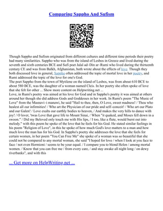 Comparing Sappho And Sufism
Though Sappho and Sufism originated from different cultures and different time periods their poetry
had many similarities. Sappho who was from the island of Lesbos in Greece and lived during the
seventh and sixth centuries BCE and Sufi poet Jalal ad–Din ar–Rumi who lived during the thirteenth
century CE and was from Balkh, Afghanistan, both wrote about the effects of love. Though they
both discussed love in general, Sappho often addressed the topic of mortal love in her poetry, and
Rumi addressed the topic of the love for one's God.
The poet Sappho from the town of Mytilene on the island of Lesbos, was from about 610 BCE to
about 580 BCE, was the daughter of a woman named Cleis. In her poetry she often spoke of love
that she felt for other ... Show more content on Helpwriting.net ...
Love, in Rumi's poetry was aimed at his love for God and in Sappho's poetry it was aimed at others
around her though she did address Gods and Goddesses in her work. In Rumi's poem "The Music of
Love" from the Masnavi–i manawi, he said "Hail to thee, then, O Love, sweet madness! / Thou who
healest all our infirmities! / Who art the Physician of our pride and self–conceit! / Who art our Plato
and our Galen! / Love exalts our earthly bodies to heaven, / And makes the very hills to dance with
joy! / O lover, 'twas Love that gave life to Mount Sinai, / When "it quaked, and Moses fell down in a
swoon." / Did my Beloved only touch me with His lips, / I too, like a flute, would burst out into
melody." with this poem he spoke of the love that he feels for his God. He stated similar feelings in
his poem "Religion of Love", in this he spoke of how much God's love matters to a man and how
much love the man has for his God. In Sappho's poetry she addresses the love that she feels for
certain women, in her poem "You Can Free Me" she spoke of a woman was so beautiful that she
could not be compared to any mortal woman, she said "I hoped for love / when I look at you face to
face / not even Hermioni / seems to be your equal. / I compare you to blond Helen / among mortal
women. / Know that you can free me / from every care, / and stay awake all night long / on dewy
riverbanks", and with this
... Get more on HelpWriting.net ...
 