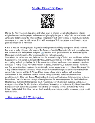 Muslim Cities DBQ Essay
During the Post–Classical Age, cities and urban areas in Muslim society played critical roles in
religion because Muslim people had to make religious pilgrimages to Holy Cities such as Mecca and
Jerusalem, trade because the cities had huge complexes which allowed trade to flourish, and cultural
advancement because the cities were filled with a variety of different people as well as there were
great advancement in education.
Cities in Muslim society played a major role in religion because they were places where Muslims
had to go to make religious pilgrimages. Ibn Jubayr, a Spanish Muslim traveler and geographer, said
that Damascus was an important religious city because Allah gave Jesus and his mother refuge in
Damascus which brought ... Show more content on Helpwriting.net ...
Marco Polo, an Italian merchant, believed that the immersive city of Tabriz was a noble one and that
because it was well suited and situated for trade, merchants from all over parts of Europe journeyed
there to buy and sell goods (Doc 6). A document from either a local source who was not a merchant
is needed to justify Marco Polo's biased view of Tabriz. Marco Polo, a merchant himself would try
and find a way to relate everything he saw to trade, so this source is not very reliable. Document 9 is
a map of Muslim sea and land trade routes, which shows the thorough and extensive trade network
across Asia, Europe, and North Africa. Cities played a huge role in trade as well as cultural
advancement. Cities and urban areas in Muslim society contained a crucial role in cultural
development. Al–Hijari, an Iberian Muslim of Arab origin and Andalusian historian, in his writings,
boasted that Cordoba became a sought after region after the Arab conquest of the Iberian Peninsula.
He attributed that fame to the fact that much research and investigation of literature and sciences
took place there (Doc 2). Al–Hijari was a Muslim of Arab origin, so he is naturally biased toward his
homeland which makes this document less reliable. Document 3 shows a picture of the public
Library in Baghdad. This library shows that knowledge was being spread by books and people could
read and write.
... Get more on HelpWriting.net ...
 