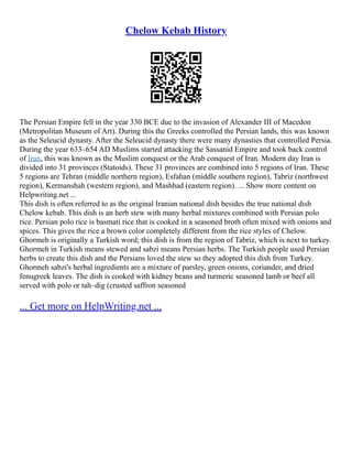 Chelow Kebab History
The Persian Empire fell in the year 330 BCE due to the invasion of Alexander III of Macedon
(Metropolitan Museum of Art). During this the Greeks controlled the Persian lands, this was known
as the Seleucid dynasty. After the Seleucid dynasty there were many dynasties that controlled Persia.
During the year 633–654 AD Muslims started attacking the Sassanid Empire and took back control
of Iran, this was known as the Muslim conquest or the Arab conquest of Iran. Modern day Iran is
divided into 31 provinces (Statoids). These 31 provinces are combined into 5 regions of Iran. These
5 regions are Tehran (middle northern region), Esfahan (middle southern region), Tabriz (northwest
region), Kermanshah (western region), and Mashhad (eastern region). ... Show more content on
Helpwriting.net ...
This dish is often referred to as the original Iranian national dish besides the true national dish
Chelow kebab. This dish is an herb stew with many herbal mixtures combined with Persian polo
rice. Persian polo rice is basmati rice that is cooked in a seasoned broth often mixed with onions and
spices. This gives the rice a brown color completely different from the rice styles of Chelow.
Ghormeh is originally a Turkish word; this dish is from the region of Tabriz, which is next to turkey.
Ghormeh in Turkish means stewed and sabzi means Persian herbs. The Turkish people used Persian
herbs to create this dish and the Persians loved the stew so they adopted this dish from Turkey.
Ghormeh sabzi's herbal ingredients are a mixture of parsley, green onions, coriander, and dried
fenugreek leaves. The dish is cooked with kidney beans and turmeric seasoned lamb or beef all
served with polo or tah–dig (crusted saffron seasoned
... Get more on HelpWriting.net ...
 