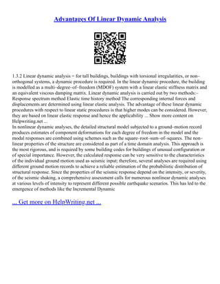 Advantages Of Linear Dynamic Analysis
1.3.2 Linear dynamic analysis = for tall buildings, buildings with torsional irregularities, or non–
orthogonal systems, a dynamic procedure is required. In the linear dynamic procedure, the building
is modelled as a multi–degree–of–freedom (MDOF) system with a linear elastic stiffness matrix and
an equivalent viscous damping matrix. Linear dynamic analysis is carried out by two methods:–
Response spectrum method Elastic time history method The corresponding internal forces and
displacements are determined using linear elastic analysis. The advantage of these linear dynamic
procedures with respect to linear static procedures is that higher modes can be considered. However,
they are based on linear elastic response and hence the applicability ... Show more content on
Helpwriting.net ...
In nonlinear dynamic analyses, the detailed structural model subjected to a ground–motion record
produces estimates of component deformations for each degree of freedom in the model and the
modal responses are combined using schemes such as the square–root–sum–of–squares. The non–
linear properties of the structure are considered as part of a time domain analysis. This approach is
the most rigorous, and is required by some building codes for buildings of unusual configuration or
of special importance. However, the calculated response can be very sensitive to the characteristics
of the individual ground motion used as seismic input; therefore, several analyses are required using
different ground motion records to achieve a reliable estimation of the probabilistic distribution of
structural response. Since the properties of the seismic response depend on the intensity, or severity,
of the seismic shaking, a comprehensive assessment calls for numerous nonlinear dynamic analyses
at various levels of intensity to represent different possible earthquake scenarios. This has led to the
emergence of methods like the Incremental Dynamic
... Get more on HelpWriting.net ...
 