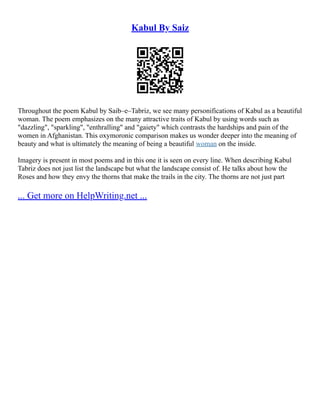 Kabul By Saiz
Throughout the poem Kabul by Saib–e–Tabriz, we see many personifications of Kabul as a beautiful
woman. The poem emphasizes on the many attractive traits of Kabul by using words such as
"dazzling", "sparkling", "enthralling" and "gaiety" which contrasts the hardships and pain of the
women in Afghanistan. This oxymoronic comparison makes us wonder deeper into the meaning of
beauty and what is ultimately the meaning of being a beautiful woman on the inside.
Imagery is present in most poems and in this one it is seen on every line. When describing Kabul
Tabriz does not just list the landscape but what the landscape consist of. He talks about how the
Roses and how they envy the thorns that make the trails in the city. The thorns are not just part
... Get more on HelpWriting.net ...
 