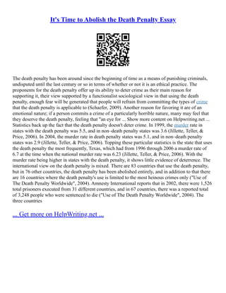 It's Time to Abolish the Death Penalty Essay
The death penalty has been around since the beginning of time as a means of punishing criminals,
undisputed until the last century or so in terms of whether or not it is an ethical practice. The
proponents for the death penalty offer up its ability to deter crime as their main reason for
supporting it, their view supported by a functionalist sociological view in that using the death
penalty, enough fear will be generated that people will refrain from committing the types of crime
that the death penalty is applicable to (Schaefer, 2009). Another reason for favoring it are of an
emotional nature; if a person commits a crime of a particularly horrible nature, many may feel that
they deserve the death penalty, feeling that "an eye for ... Show more content on Helpwriting.net ...
Statistics back up the fact that the death penalty doesn't deter crime. In 1999, the murder rate in
states with the death penalty was 5.5, and in non–death penalty states was 3.6 (Jillette, Teller, &
Price, 2006). In 2004, the murder rate in death penalty states was 5.1, and in non–death penalty
states was 2.9 (Jillette, Teller, & Price, 2006). Topping these particular statistics is the state that uses
the death penalty the most frequently, Texas, which had from 1996 through 2006 a murder rate of
6.7 at the time when the national murder rate was 6.23 (Jillette, Teller, & Price, 2006). With the
murder rate being higher in states with the death penalty, it shows little evidence of deterrence. The
international view on the death penalty is mixed. There are 83 countries that use the death penalty,
but in 76 other countries, the death penalty has been abolished entirely, and in addition to that there
are 16 countries where the death penalty's use is limited to the most heinous crimes only ("Use of
The Death Penalty Worldwide", 2004). Amnesty International reports that in 2002, there were 1,526
total prisoners executed from 31 different countries, and in 67 countries, there was a reported total
of 3,248 people who were sentenced to die ("Use of The Death Penalty Worldwide", 2004). The
three countries
... Get more on HelpWriting.net ...
 