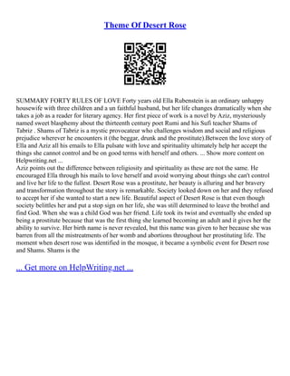 Theme Of Desert Rose
SUMMARY FORTY RULES OF LOVE Forty years old Ella Rubenstein is an ordinary unhappy
housewife with three children and a un faithful husband, but her life changes dramatically when she
takes a job as a reader for literary agency. Her first piece of work is a novel by Aziz, mysteriously
named sweet blasphemy about the thirteenth century poet Rumi and his Sufi teacher Shams of
Tabriz . Shams of Tabriz is a mystic provocateur who challenges wisdom and social and religious
prejudice wherever he encounters it (the beggar, drunk and the prostitute).Between the love story of
Ella and Aziz all his emails to Ella pulsate with love and spirituality ultimately help her accept the
things she cannot control and be on good terms with herself and others. ... Show more content on
Helpwriting.net ...
Aziz points out the difference between religiosity and spirituality as these are not the same. He
encouraged Ella through his mails to love herself and avoid worrying about things she can't control
and live her life to the fullest. Desert Rose was a prostitute, her beauty is alluring and her bravery
and transformation throughout the story is remarkable. Society looked down on her and they refused
to accept her if she wanted to start a new life. Beautiful aspect of Desert Rose is that even though
society belittles her and put a stop sign on her life, she was still determined to leave the brothel and
find God. When she was a child God was her friend. Life took its twist and eventually she ended up
being a prostitute because that was the first thing she learned becoming an adult and it gives her the
ability to survive. Her birth name is never revealed, but this name was given to her because she was
barren from all the mistreatments of her womb and abortions throughout her prostituting life. The
moment when desert rose was identified in the mosque, it became a symbolic event for Desert rose
and Shams. Shams is the
... Get more on HelpWriting.net ...
 