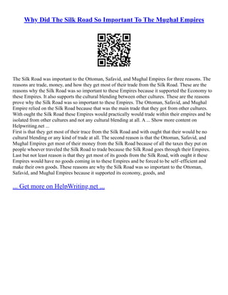 Why Did The Silk Road So Important To The Mughal Empires
The Silk Road was important to the Ottoman, Safavid, and Mughal Empires for three reasons. The
reasons are trade, money, and how they get most of their trade from the Silk Road. These are the
reasons why the Silk Road was so important to these Empires because it supported the Economy to
these Empires. It also supports the cultural blending between other cultures. These are the reasons
prove why the Silk Road was so important to these Empires. The Ottoman, Safavid, and Mughal
Empire relied on the Silk Road because that was the main trade that they got from other cultures.
With ought the Silk Road these Empires would practically would trade within their empires and be
isolated from other cultures and not any cultural blending at all. A ... Show more content on
Helpwriting.net ...
First is that they get most of their trace from the Silk Road and with ought that their would be no
cultural blending or any kind of trade at all. The second reason is that the Ottoman, Safavid, and
Mughal Empires get most of their money from the Silk Road because of all the taxes they put on
people whoever traveled the Silk Road to trade because the Silk Road goes through their Empires.
Last but not least reason is that they get most of its goods from the Silk Road, with ought it these
Empires would have no goods coming in to these Empires and be forced to be self–efficient and
make their own goods. These reasons are why the Silk Road was so important to the Ottoman,
Safavid, and Mughal Empires because it supported its economy, goods, and
... Get more on HelpWriting.net ...
 