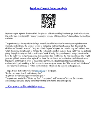 Ispahan Carpet Poem Analysis
Ispahan carpet, a poem that describes the process of hand–making Persian rugs, but it also reveals
the sufferings experienced by many young girls because of the customer's demand and their culture
tradition.
The poet conveys the speaker's feelings towards the child weavers by making the speaker seem
sympathetic for them, the speaker seems to be feeling bad for them because they described the
children as "bent old women", "only such little fingers" the poet also used a very soft and sad tone
when describing the children to portray the feeling of a kind of sadness these eight year old girls are
going through because of their conditions of work. Finally the poet also used imagery to describe
how the eight year old girls are going through these bad conditions, the poet says things like "eight
year old girls sit sparrowed on a plank" to show the harsh and uncomfortable conditions of work
these girls go through in order to make these carpets. The poet makes the image of these sad
malnourished girls working in dark rooms because they use words like "blackness" and "darkness".
These adjectives are used to reflect their emotions which can be sadness and depression.
The poet uses diction to evoke the atmosphere of the poem.
"In the cavernous hearth. A flickering fire"
"Lights on the sensuous jewelled arabesques."
The poet uses words like "flickering fire", "cavernous" and "sensuous" to give the poem an
eerie/strange/dark and empty atmosphere to the first stanza. This atmosphere
... Get more on HelpWriting.net ...
 