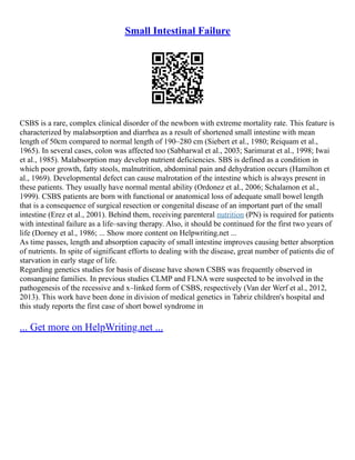 Small Intestinal Failure
CSBS is a rare, complex clinical disorder of the newborn with extreme mortality rate. This feature is
characterized by malabsorption and diarrhea as a result of shortened small intestine with mean
length of 50cm compared to normal length of 190–280 cm (Siebert et al., 1980; Reiquam et al.,
1965). In several cases, colon was affected too (Sabharwal et al., 2003; Sarimurat et al., 1998; Iwai
et al., 1985). Malabsorption may develop nutrient deficiencies. SBS is defined as a condition in
which poor growth, fatty stools, malnutrition, abdominal pain and dehydration occurs (Hamilton et
al., 1969). Developmental defect can cause malrotation of the intestine which is always present in
these patients. They usually have normal mental ability (Ordonez et al., 2006; Schalamon et al.,
1999). CSBS patients are born with functional or anatomical loss of adequate small bowel length
that is a consequence of surgical resection or congenital disease of an important part of the small
intestine (Erez et al., 2001). Behind them, receiving parenteral nutrition (PN) is required for patients
with intestinal failure as a life–saving therapy. Also, it should be continued for the first two years of
life (Dorney et al., 1986; ... Show more content on Helpwriting.net ...
As time passes, length and absorption capacity of small intestine improves causing better absorption
of nutrients. In spite of significant efforts to dealing with the disease, great number of patients die of
starvation in early stage of life.
Regarding genetics studies for basis of disease have shown CSBS was frequently observed in
consanguine families. In previous studies CLMP and FLNA were suspected to be involved in the
pathogenesis of the recessive and x–linked form of CSBS, respectively (Van der Werf et al., 2012,
2013). This work have been done in division of medical genetics in Tabriz children's hospital and
this study reports the first case of short bowel syndrome in
... Get more on HelpWriting.net ...
 