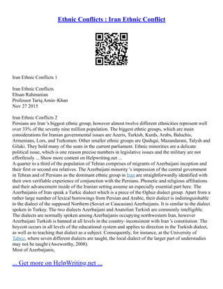 Ethnic Conflicts : Iran Ethnic Conflict
Iran Ethnic Conflicts 1
Iran Ethnic Conflicts
Ehsan Rahmanian
Professor Tariq Amin–Khan
Nov 27 2015
Iran Ethnic Conflicts 2
Persians are Iran 's biggest ethnic group, however almost twelve different ethnicities represent well
over 33% of the seventy nine million population. The biggest ethnic groups, which are main
considerations for Iranian governmental issues are Azeris, Turkish, Kurds, Arabs, Baluchis,
Armenians, Lors, and Turkomen. Other smaller ethnic groups are Qashqai, Mazandarani, Talysh and
Gilaki. They hold many of the seats in the current parliament. Ethnic minorities are a delicate
political issue, which is one reason precise numbers in legislative issues and the military are not
effortlessly ... Show more content on Helpwriting.net ...
A quarter to a third of the population of Tehran comprises of migrants of Azerbaijani inception and
their first or second era relatives. The Azerbaijani minority 's impression of the central government
in Tehran and of Persians as the dominant ethnic group in Iran are straightforwardly identified with
their own verifiable experience of conjunction with the Persians. Phonetic and religious affiliations
and their advancement inside of the Iranian setting assume an especially essential part here. The
Azerbaijanis of Iran speak a Turkic dialect which is a piece of the Oghuz dialect group. Apart from a
rather large number of lexical borrowings from Persian and Arabic, their dialect is indistinguishable
to the dialect of the supposed Northern (Soviet or Caucasian) Azerbaijanis. It is similar to the dialect
spoken in Turkey. The two dialects Azerbaijani and Anatolian Turkish are commonly intelligible.
The dialects are normally spoken among Azerbaijanis occupying northwestern Iran, however
Azerbaijani Turkish is banned at all levels in the country–inconsistent with Iran 's constitution. The
boycott occurs in all levels of the educational system and applies to direction in the Turkish dialect,
as well as to teaching that dialect as a subject. Consequently, for instance, at the University of
Tabriz, where seven different dialects are taught, the local dialect of the larger part of understudies
may not be taught (Aweworthy, 2008).
Most of Azerbaijanis,
... Get more on HelpWriting.net ...
 