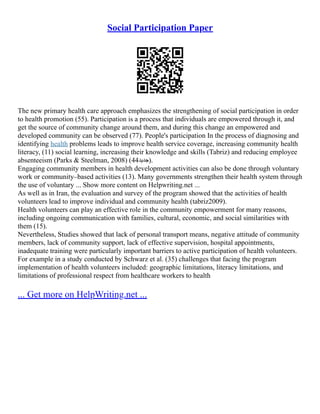 Social Participation Paper
The new primary health care approach emphasizes the strengthening of social participation in order
to health promotion (55). Participation is a process that individuals are empowered through it, and
get the source of community change around them, and during this change an empowered and
developed community can be observed (77). People's participation In the process of diagnosing and
identifying health problems leads to improve health service coverage, increasing community health
literacy, (11) social learning, increasing their knowledge and skills (Tabriz) and reducing employee
absenteeism (Parks & Steelman, 2008) (44‫)جدید‬.
Engaging community members in health development activities can also be done through voluntary
work or community–based activities (13). Many governments strengthen their health system through
the use of voluntary ... Show more content on Helpwriting.net ...
As well as in Iran, the evaluation and survey of the program showed that the activities of health
volunteers lead to improve individual and community health (tabriz2009).
Health volunteers can play an effective role in the community empowerment for many reasons,
including ongoing communication with families, cultural, economic, and social similarities with
them (15).
Nevertheless, Studies showed that lack of personal transport means, negative attitude of community
members, lack of community support, lack of effective supervision, hospital appointments,
inadequate training were particularly important barriers to active participation of health volunteers.
For example in a study conducted by Schwarz et al. (35) challenges that facing the program
implementation of health volunteers included: geographic limitations, literacy limitations, and
limitations of professional respect from healthcare workers to health
... Get more on HelpWriting.net ...
 