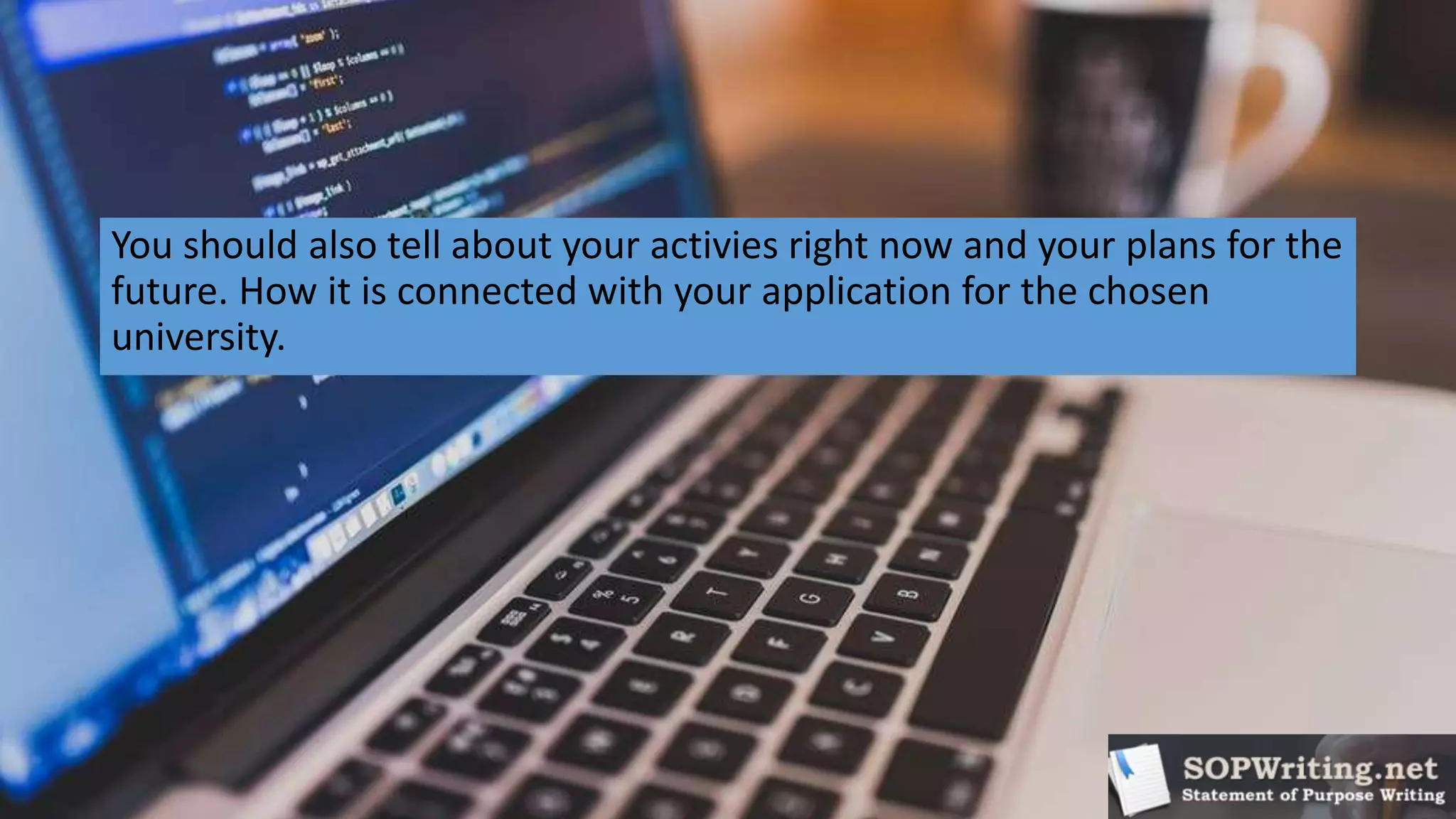 You should also tell about your activies right now and your plans for the
future. How it is connected with your application for the chosen
university.
 