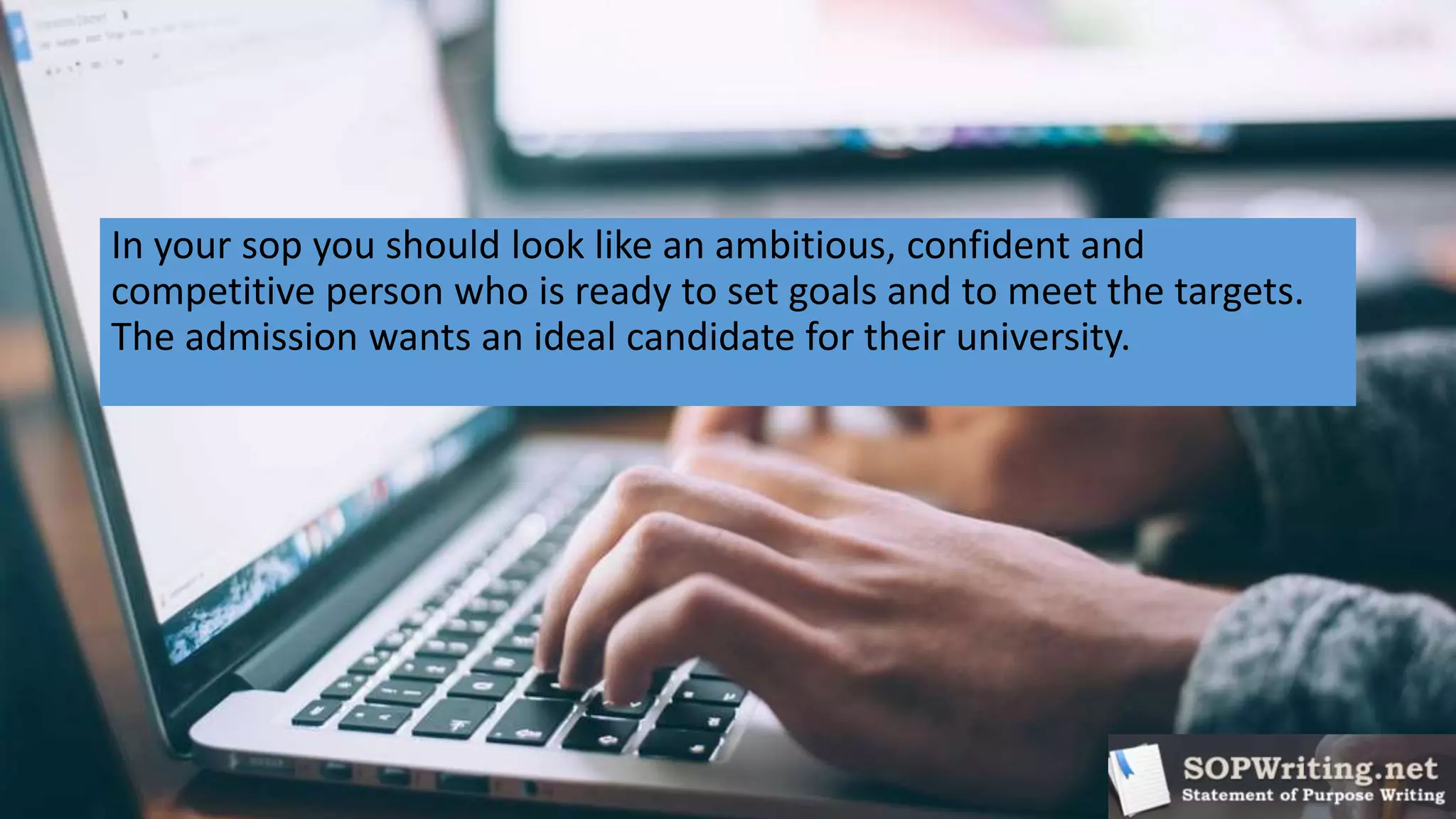 In your sop you should look like an ambitious, confident and
competitive person who is ready to set goals and to meet the targets.
The admission wants an ideal candidate for their university.
 