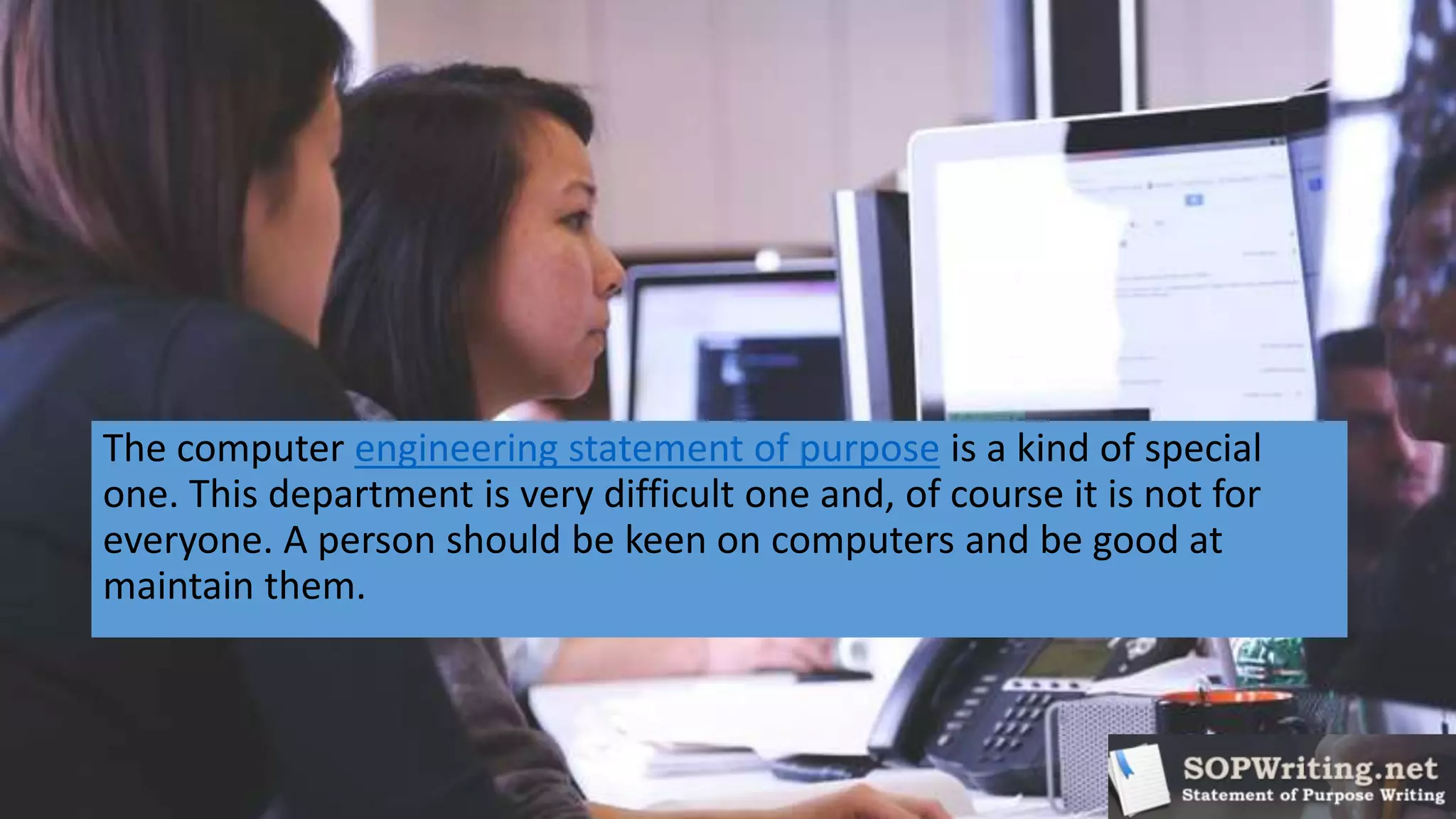 The computer engineering statement of purpose is a kind of special
one. This department is very difficult one and, of course it is not for
everyone. A person should be keen on computers and be good at
maintain them.
 