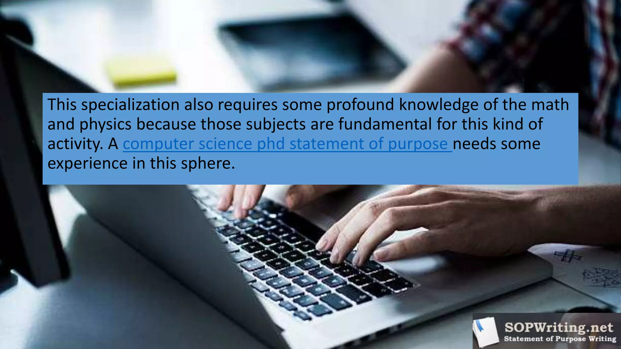 This specialization also requires some profound knowledge of the math
and physics because those subjects are fundamental for this kind of
activity. A computer science phd statement of purpose needs some
experience in this sphere.
 