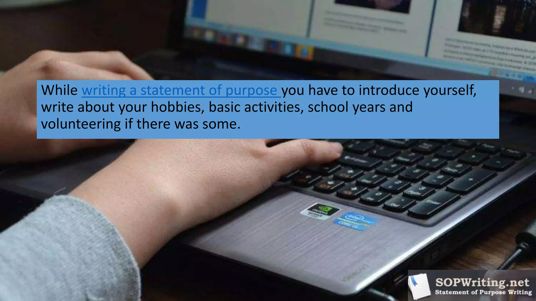 While writing a statement of purpose you have to introduce yourself,
write about your hobbies, basic activities, school years and
volunteering if there was some.
 