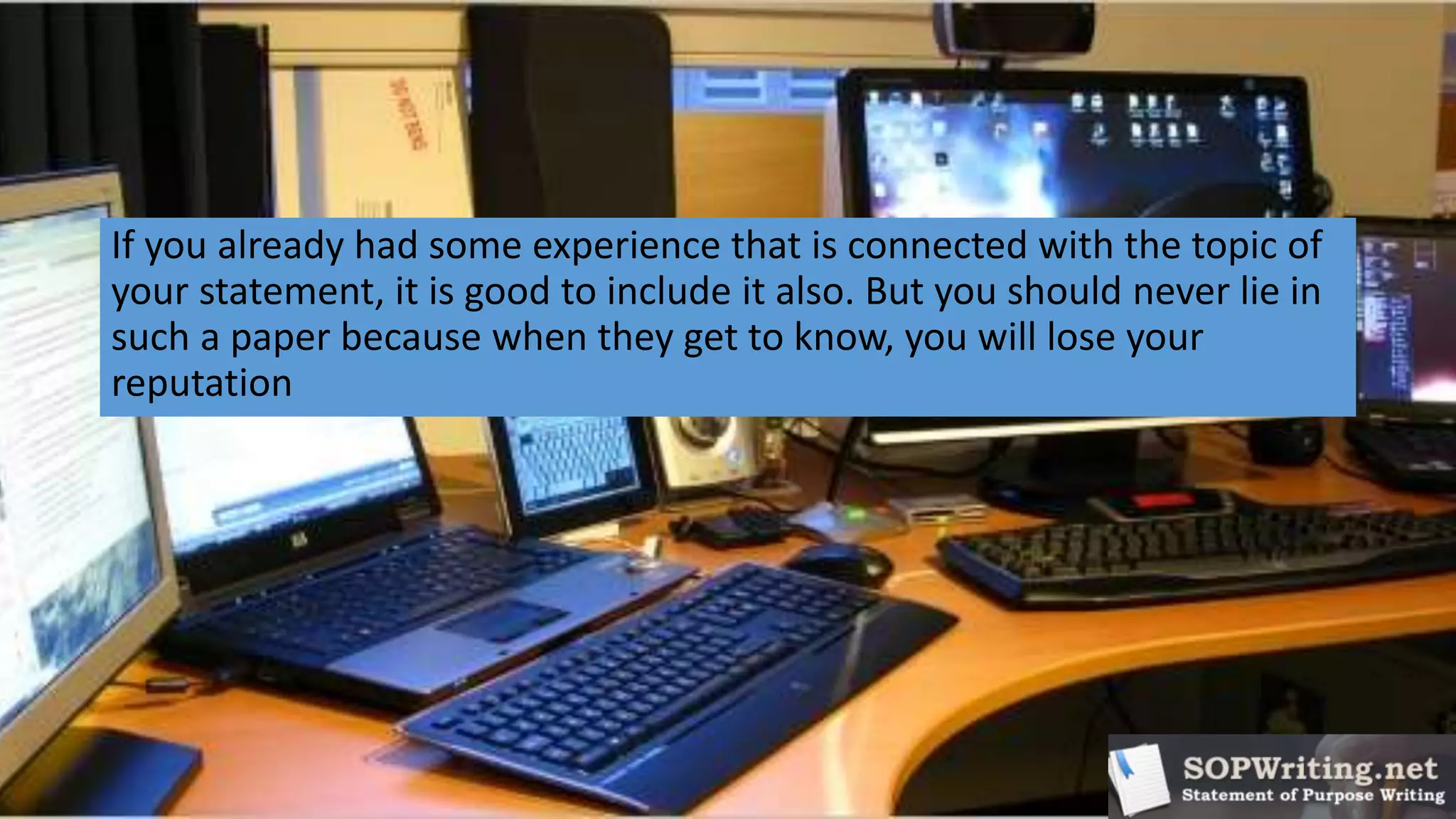 If you already had some experience that is connected with the topic of
your statement, it is good to include it also. But you should never lie in
such a paper because when they get to know, you will lose your
reputation
 
