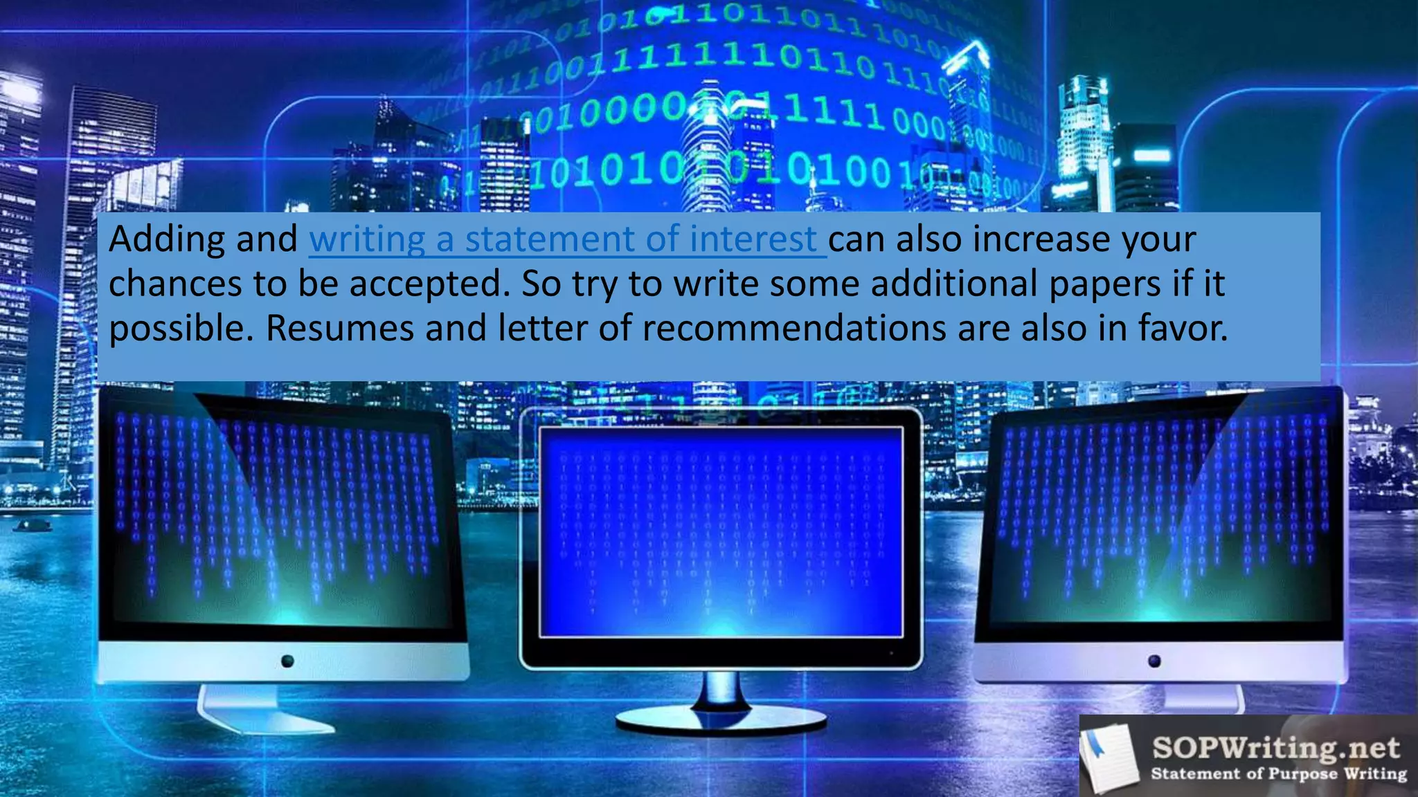Adding and writing a statement of interest can also increase your
chances to be accepted. So try to write some additional papers if it
possible. Resumes and letter of recommendations are also in favor.
 