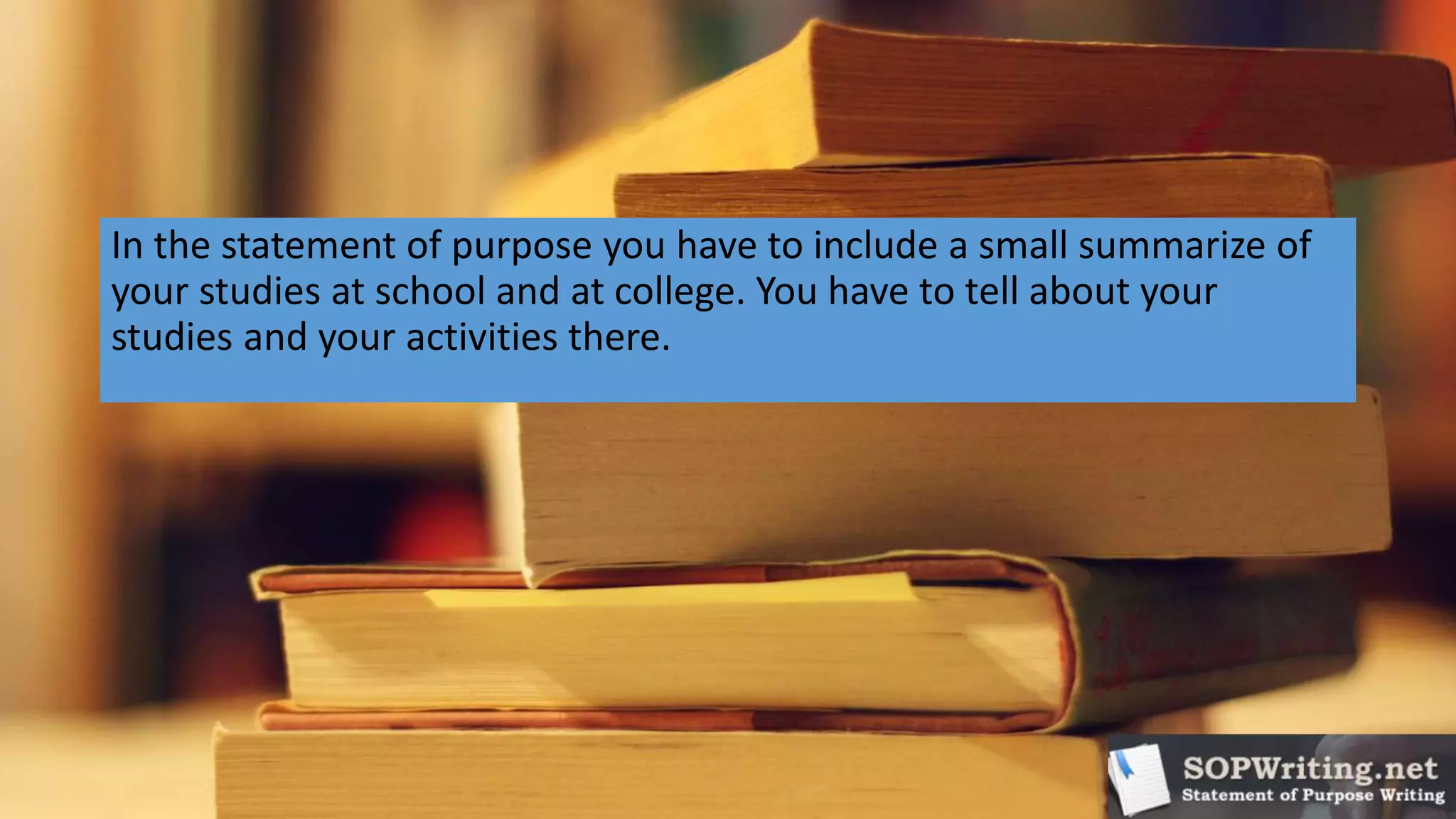 In the statement of purpose you have to include a small summarize of
your studies at school and at college. You have to tell about your
studies and your activities there.
 