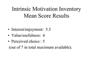 Intrinsic Motivation Inventory
Mean Score Results
• Interest/enjoyment: 5.5
• Value/usefulness: 6
• Perceived choice : 5
(out of 7 in total maximum available).
 