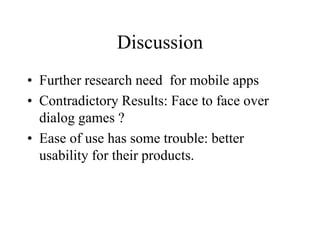 Discussion
• Further research need for mobile apps
• Contradictory Results: Face to face over
dialog games ?
• Ease of use has some trouble: better
usability for their products.
 