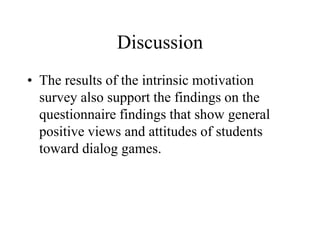 Discussion
• The results of the intrinsic motivation
survey also support the findings on the
questionnaire findings that show general
positive views and attitudes of students
toward dialog games.
 