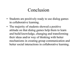 Conclusion
• Students are positively ready to use dialog games
in collaborative learning.
• The majority of students showed a positive
attitude on that dialog games help them to learn
and build knowledge, changing and transforming
their ideas and/or way of thinking with better
mechanisms in creating group communication and
better social interactions in collaborative learning.
 