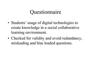 Questionnaire
• Students’ usage of digital technologies to
create knowledge in a social collaborative
learning environment.
• Checked for validity and avoid redundancy,
misleading and bias loaded questions.
 