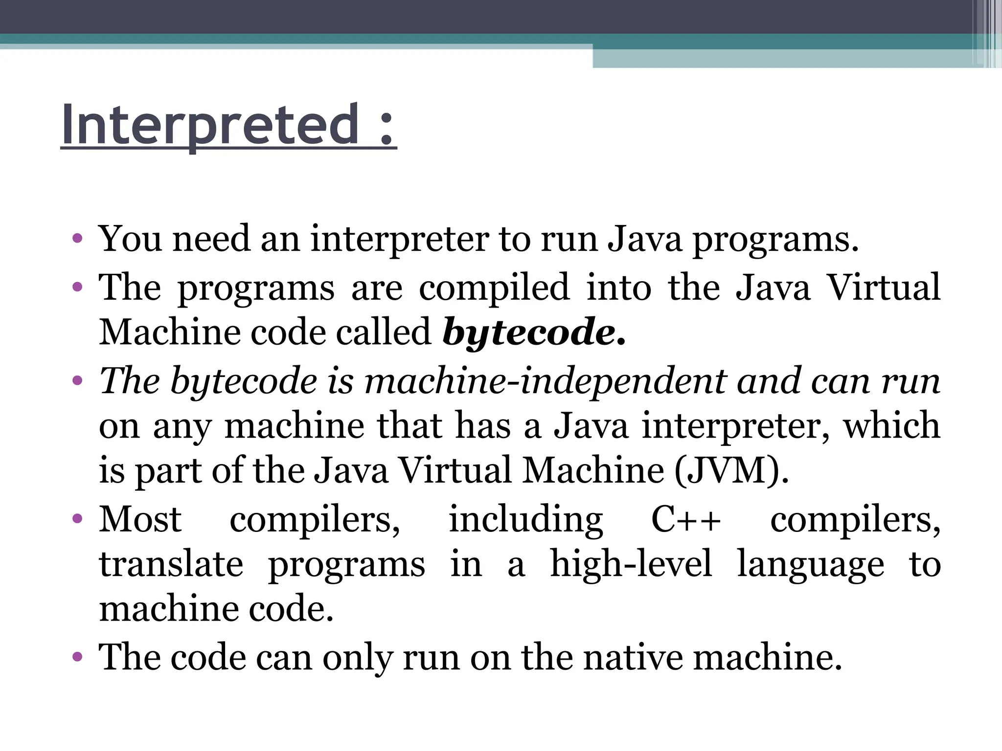 Interpreted :
• You need an interpreter to run Java programs.
• The programs are compiled into the Java Virtual
Machine code called bytecode.
• The bytecode is machine-independent and can run
on any machine that has a Java interpreter, which
is part of the Java Virtual Machine (JVM).
• Most compilers, including C++ compilers,
translate programs in a high-level language to
machine code.
• The code can only run on the native machine.
 