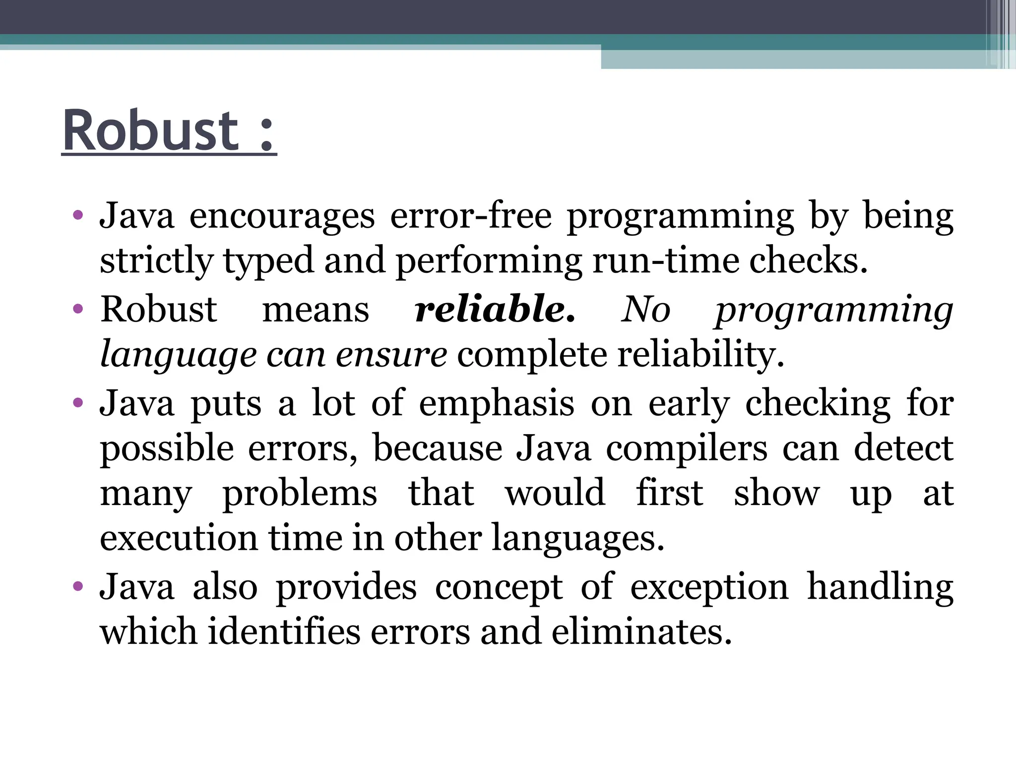 Robust :
• Java encourages error-free programming by being
strictly typed and performing run-time checks.
• Robust means reliable. No programming
language can ensure complete reliability.
• Java puts a lot of emphasis on early checking for
possible errors, because Java compilers can detect
many problems that would first show up at
execution time in other languages.
• Java also provides concept of exception handling
which identifies errors and eliminates.
 