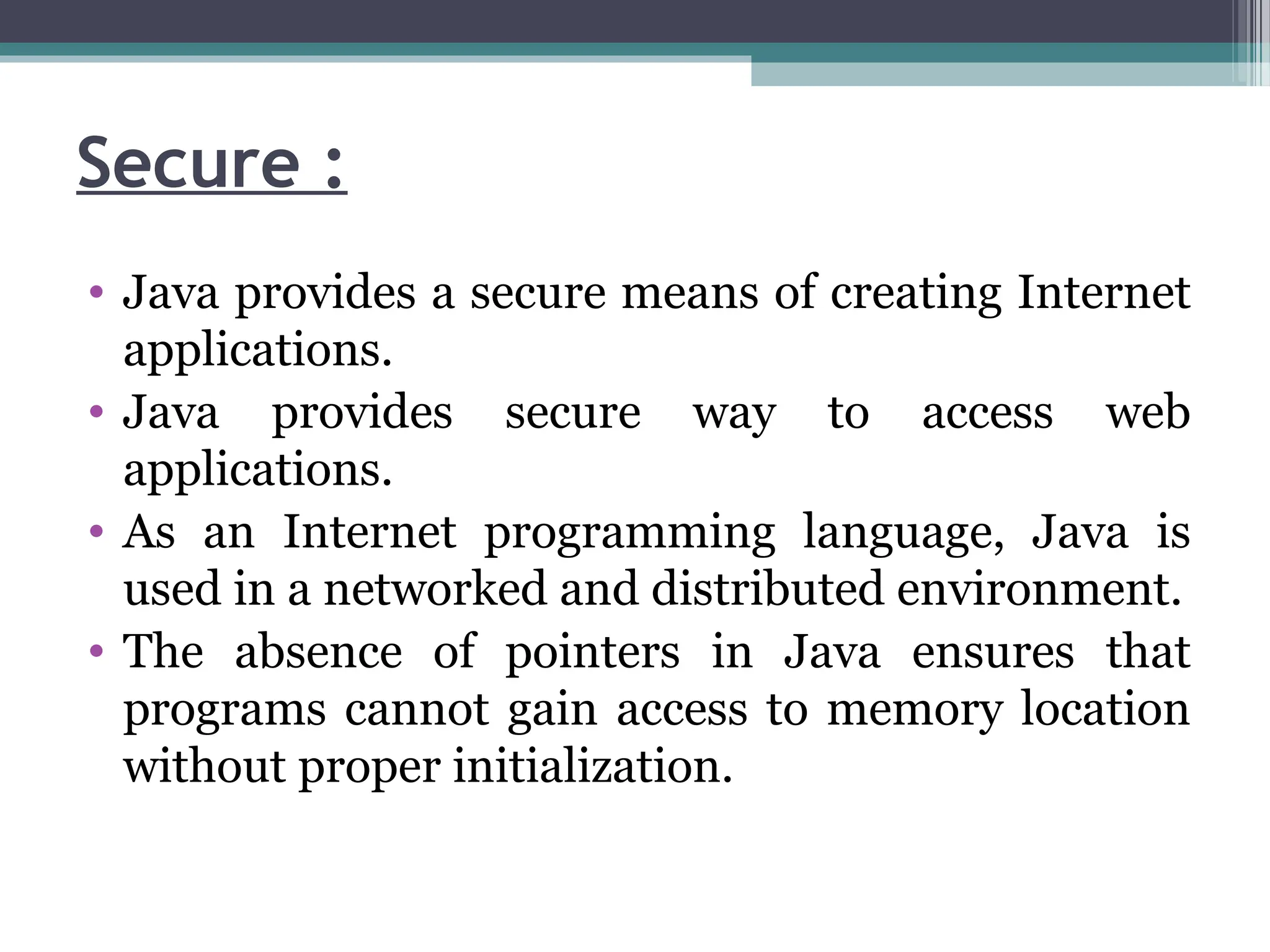 Secure :
• Java provides a secure means of creating Internet
applications.
• Java provides secure way to access web
applications.
• As an Internet programming language, Java is
used in a networked and distributed environment.
• The absence of pointers in Java ensures that
programs cannot gain access to memory location
without proper initialization.
 