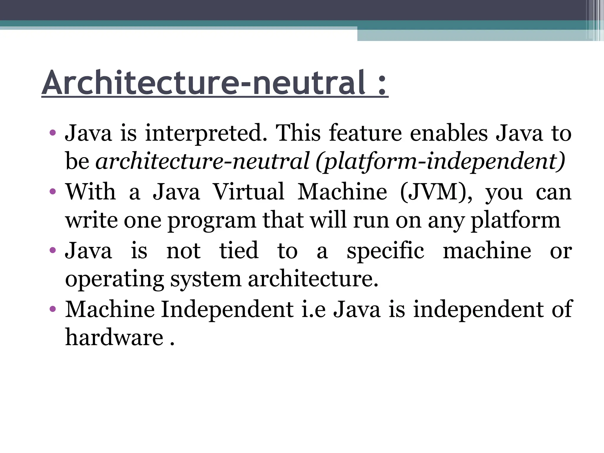 Architecture-neutral :
• Java is interpreted. This feature enables Java to
be architecture-neutral (platform-independent)
• With a Java Virtual Machine (JVM), you can
write one program that will run on any platform
• Java is not tied to a specific machine or
operating system architecture.
• Machine Independent i.e Java is independent of
hardware .
 