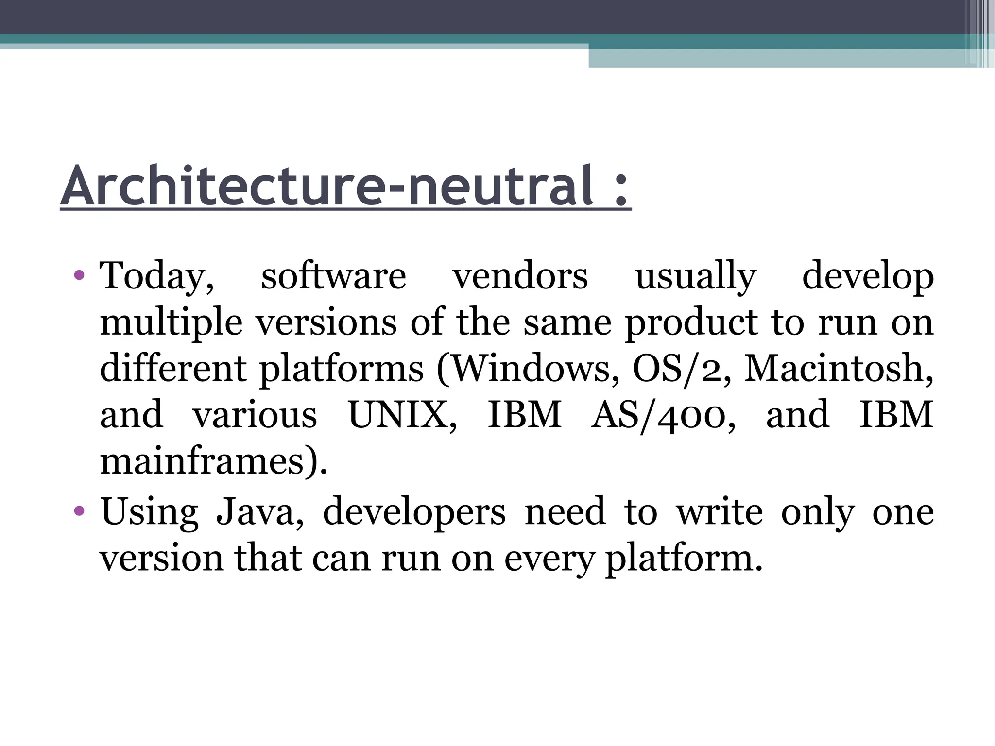 Architecture-neutral :
• Today, software vendors usually develop
multiple versions of the same product to run on
different platforms (Windows, OS/2, Macintosh,
and various UNIX, IBM AS/400, and IBM
mainframes).
• Using Java, developers need to write only one
version that can run on every platform.
 