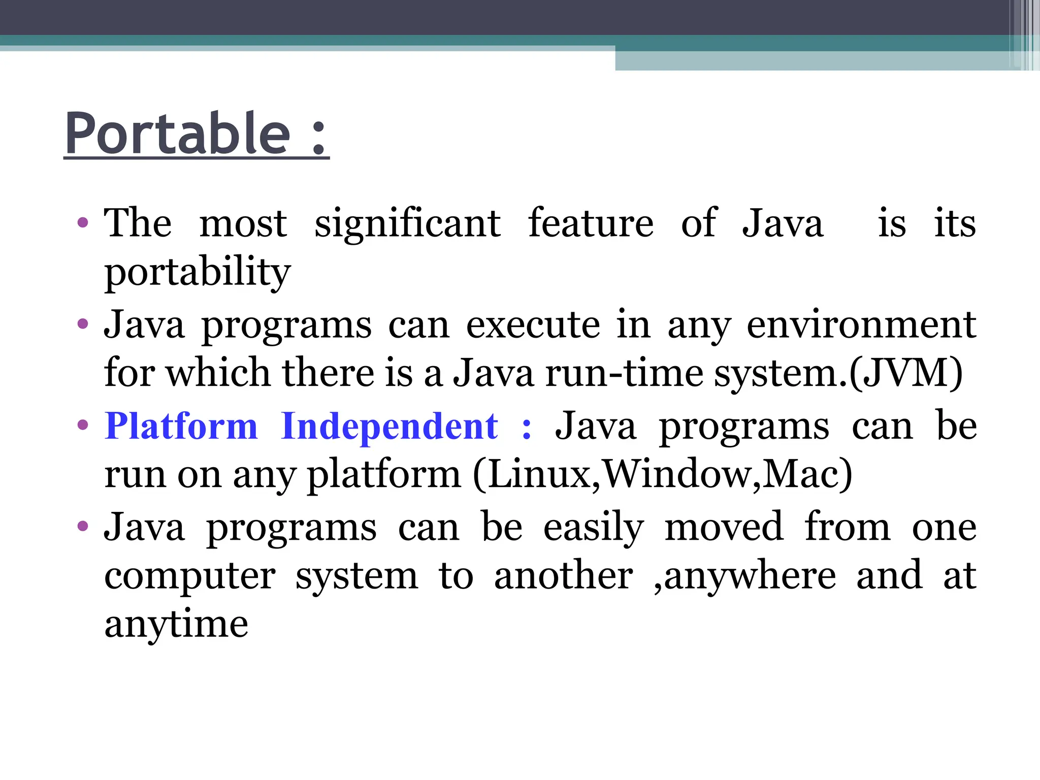 Portable :
• The most significant feature of Java is its
portability
• Java programs can execute in any environment
for which there is a Java run-time system.(JVM)
• Platform Independent : Java programs can be
run on any platform (Linux,Window,Mac)
• Java programs can be easily moved from one
computer system to another ,anywhere and at
anytime
 