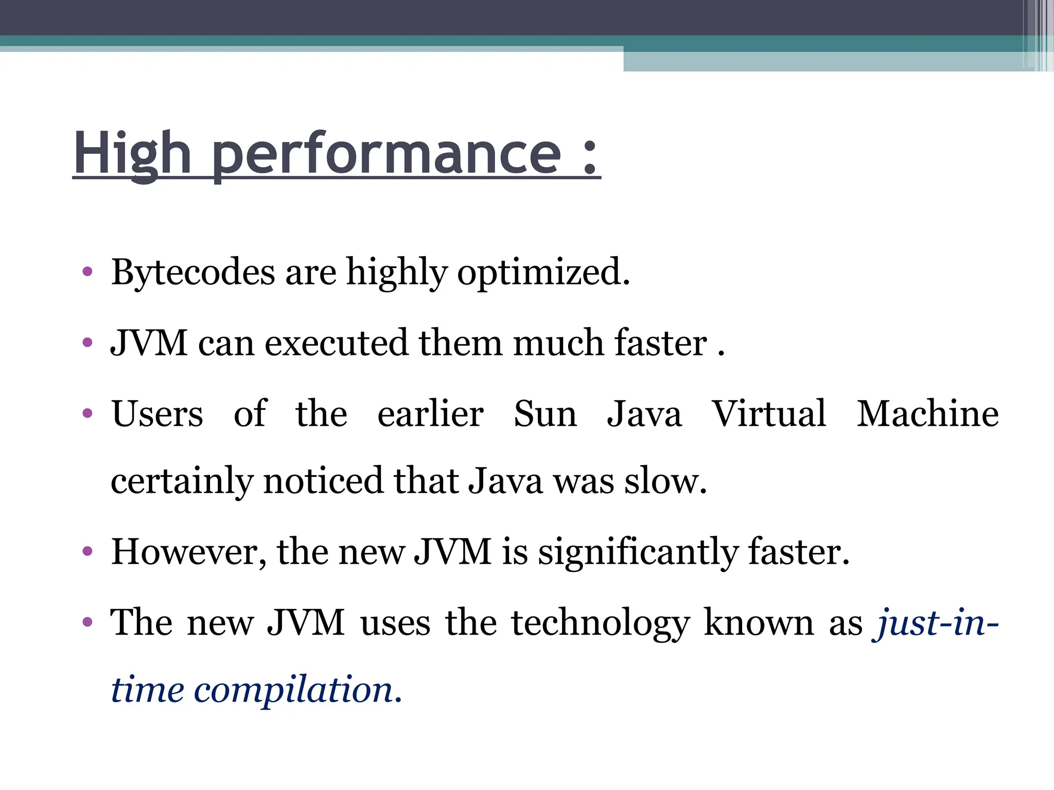 High performance :
• Bytecodes are highly optimized.
• JVM can executed them much faster .
• Users of the earlier Sun Java Virtual Machine
certainly noticed that Java was slow.
• However, the new JVM is significantly faster.
• The new JVM uses the technology known as just-in-
time compilation.
 