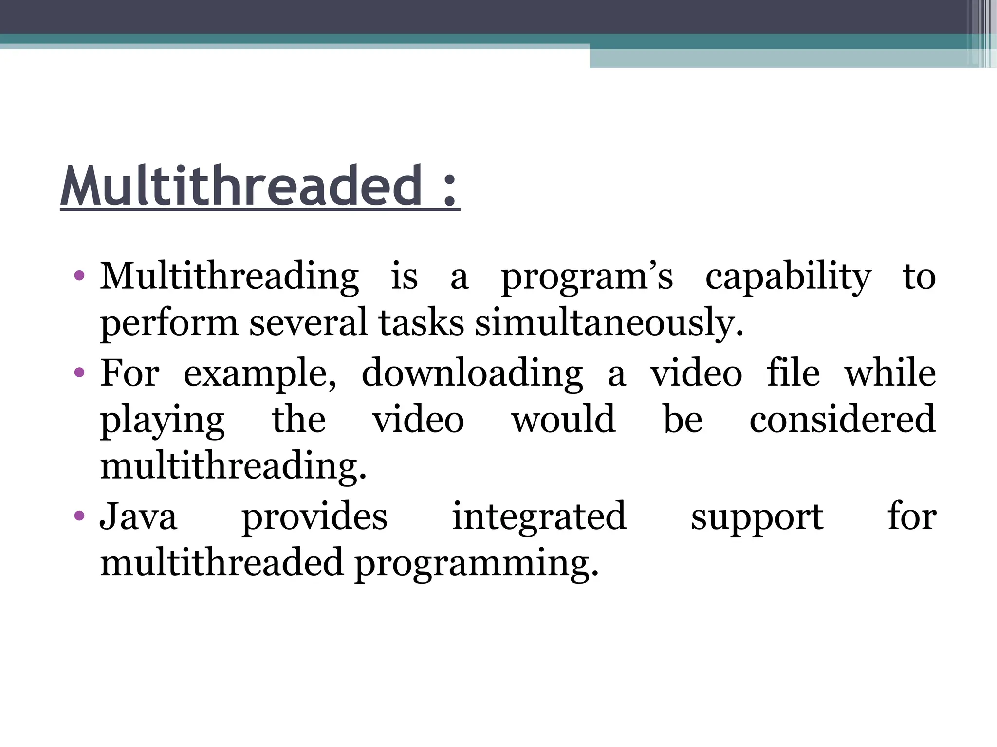 Multithreaded :
• Multithreading is a program’s capability to
perform several tasks simultaneously.
• For example, downloading a video file while
playing the video would be considered
multithreading.
• Java provides integrated support for
multithreaded programming.
 
