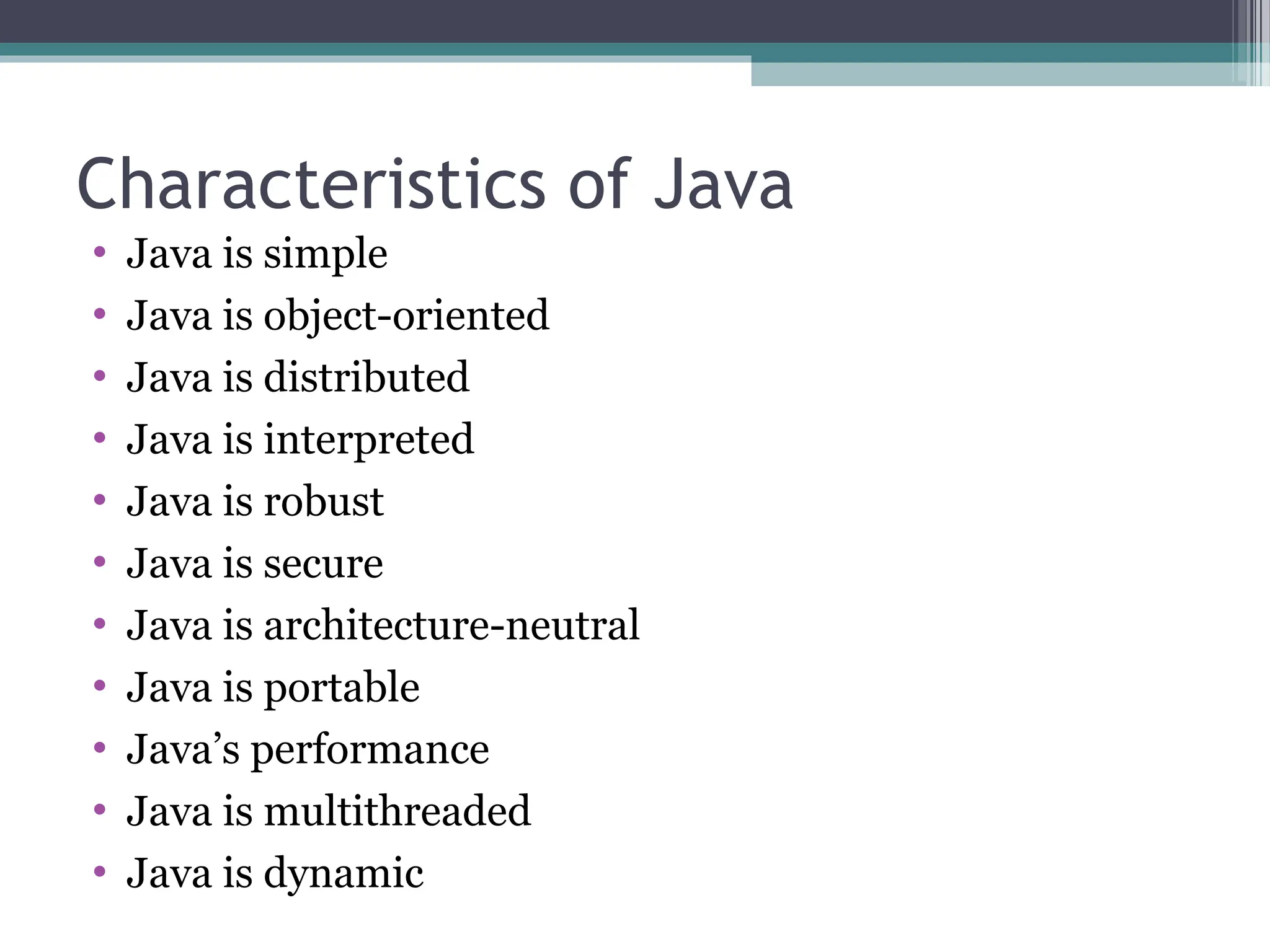 Characteristics of Java
• Java is simple
• Java is object-oriented
• Java is distributed
• Java is interpreted
• Java is robust
• Java is secure
• Java is architecture-neutral
• Java is portable
• Java’s performance
• Java is multithreaded
• Java is dynamic
 
