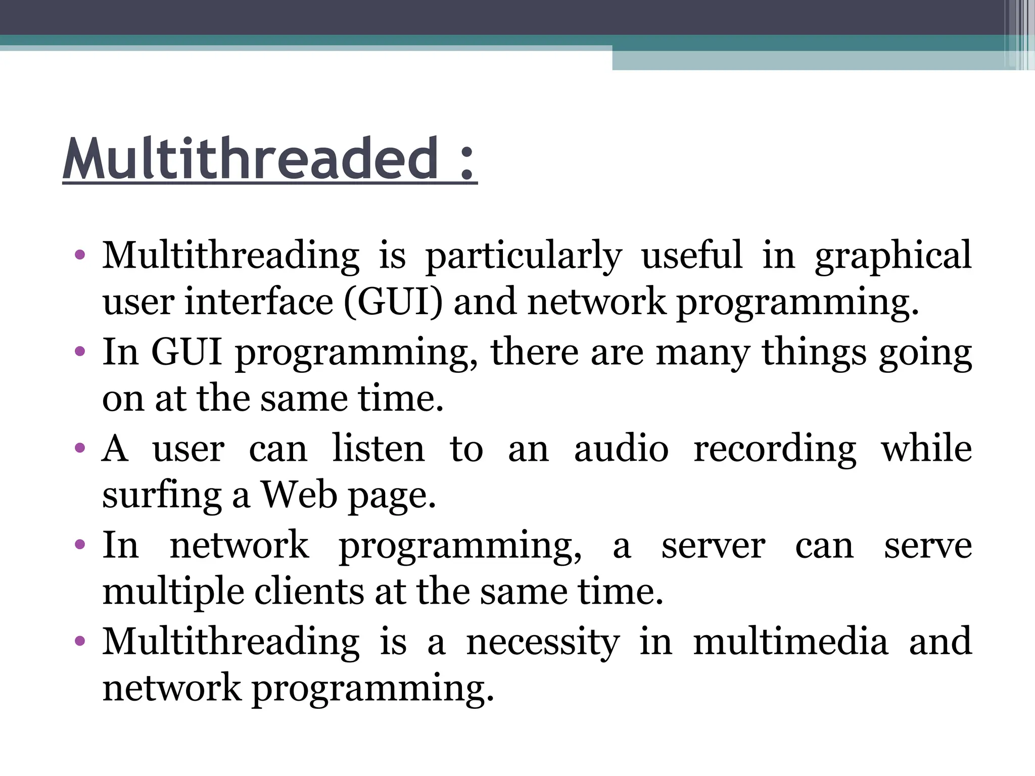 Multithreaded :
• Multithreading is particularly useful in graphical
user interface (GUI) and network programming.
• In GUI programming, there are many things going
on at the same time.
• A user can listen to an audio recording while
surfing a Web page.
• In network programming, a server can serve
multiple clients at the same time.
• Multithreading is a necessity in multimedia and
network programming.
 
