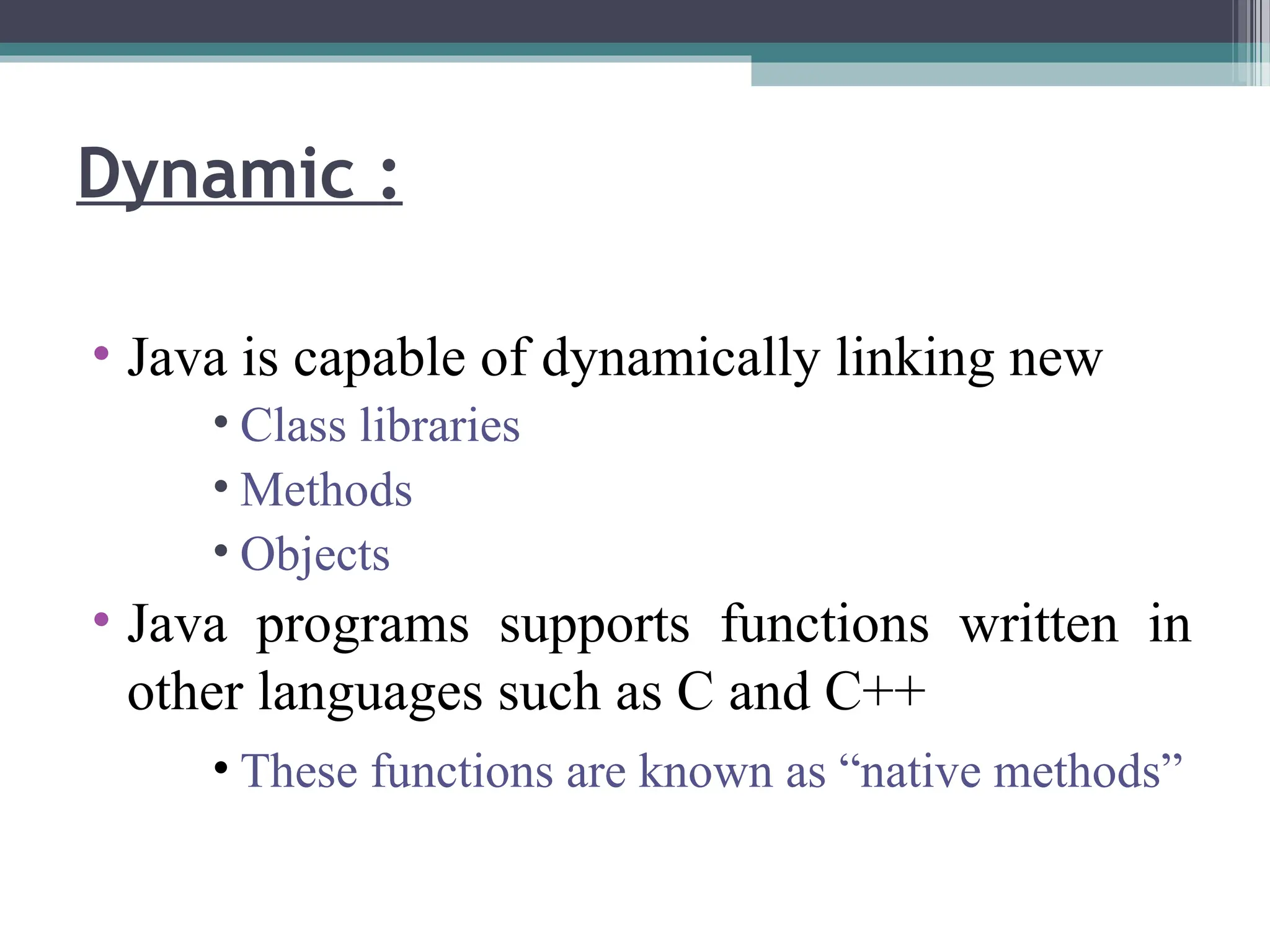 • Java is capable of dynamically linking new
• Class libraries
• Methods
• Objects
• Java programs supports functions written in
other languages such as C and C++
• These functions are known as “native methods”
Dynamic :
 