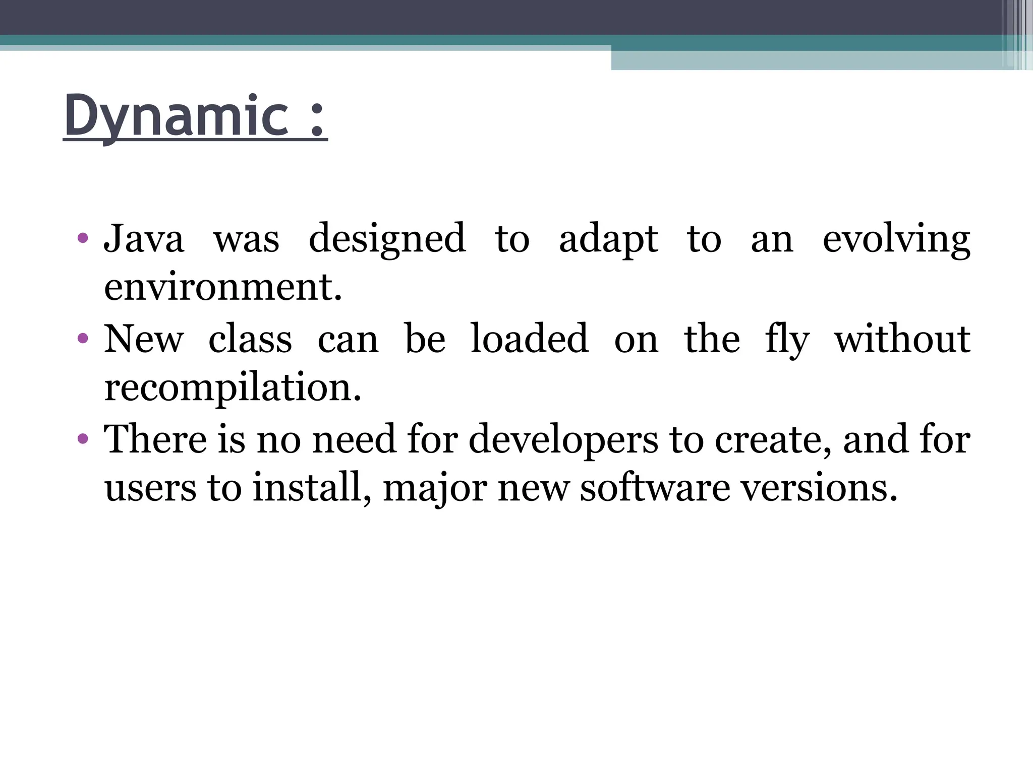 Dynamic :
• Java was designed to adapt to an evolving
environment.
• New class can be loaded on the fly without
recompilation.
• There is no need for developers to create, and for
users to install, major new software versions.
 