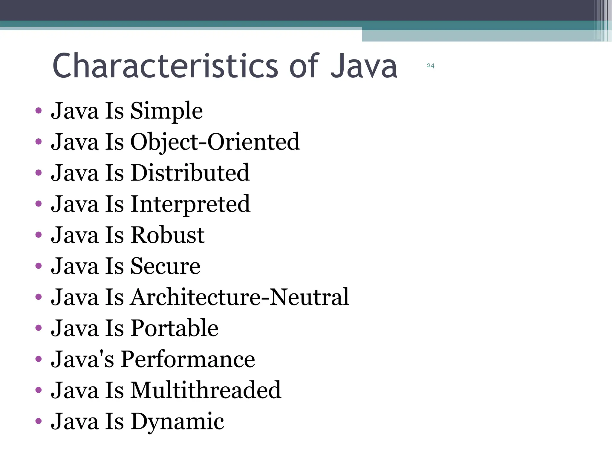 24
Characteristics of Java
• Java Is Simple
• Java Is Object-Oriented
• Java Is Distributed
• Java Is Interpreted
• Java Is Robust
• Java Is Secure
• Java Is Architecture-Neutral
• Java Is Portable
• Java's Performance
• Java Is Multithreaded
• Java Is Dynamic
 