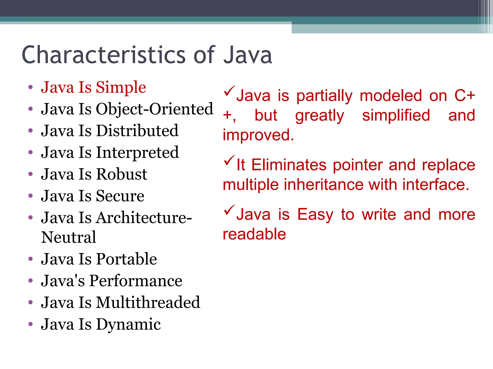 Characteristics of Java
• Java Is Simple
• Java Is Object-Oriented
• Java Is Distributed
• Java Is Interpreted
• Java Is Robust
• Java Is Secure
• Java Is Architecture-
Neutral
• Java Is Portable
• Java's Performance
• Java Is Multithreaded
• Java Is Dynamic
Java is partially modeled on C+
+, but greatly simplified and
improved.
It Eliminates pointer and replace
multiple inheritance with interface.
Java is Easy to write and more
readable
 