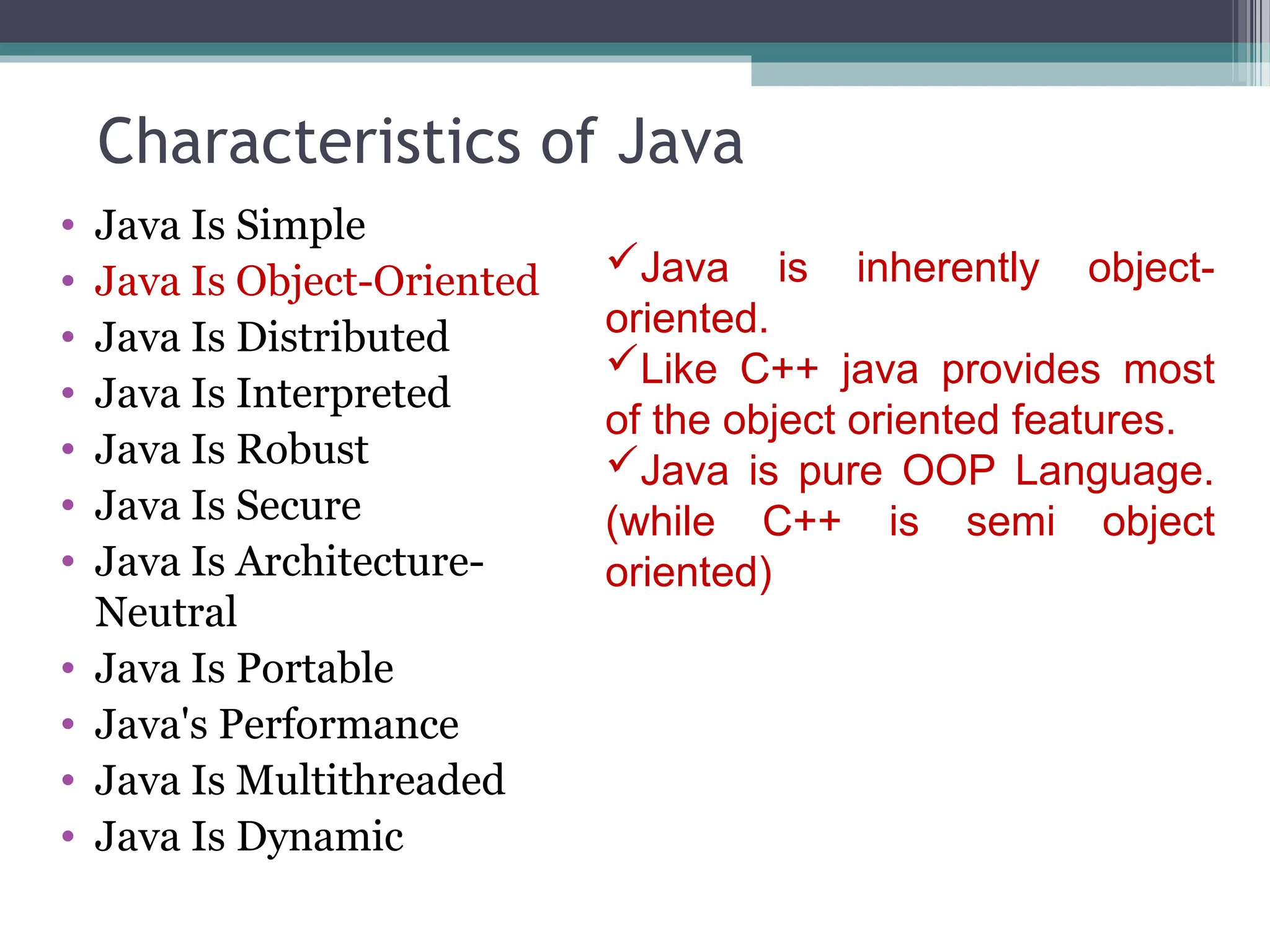 Characteristics of Java
• Java Is Simple
• Java Is Object-Oriented
• Java Is Distributed
• Java Is Interpreted
• Java Is Robust
• Java Is Secure
• Java Is Architecture-
Neutral
• Java Is Portable
• Java's Performance
• Java Is Multithreaded
• Java Is Dynamic
Java is inherently object-
oriented.
Like C++ java provides most
of the object oriented features.
Java is pure OOP Language.
(while C++ is semi object
oriented)
 