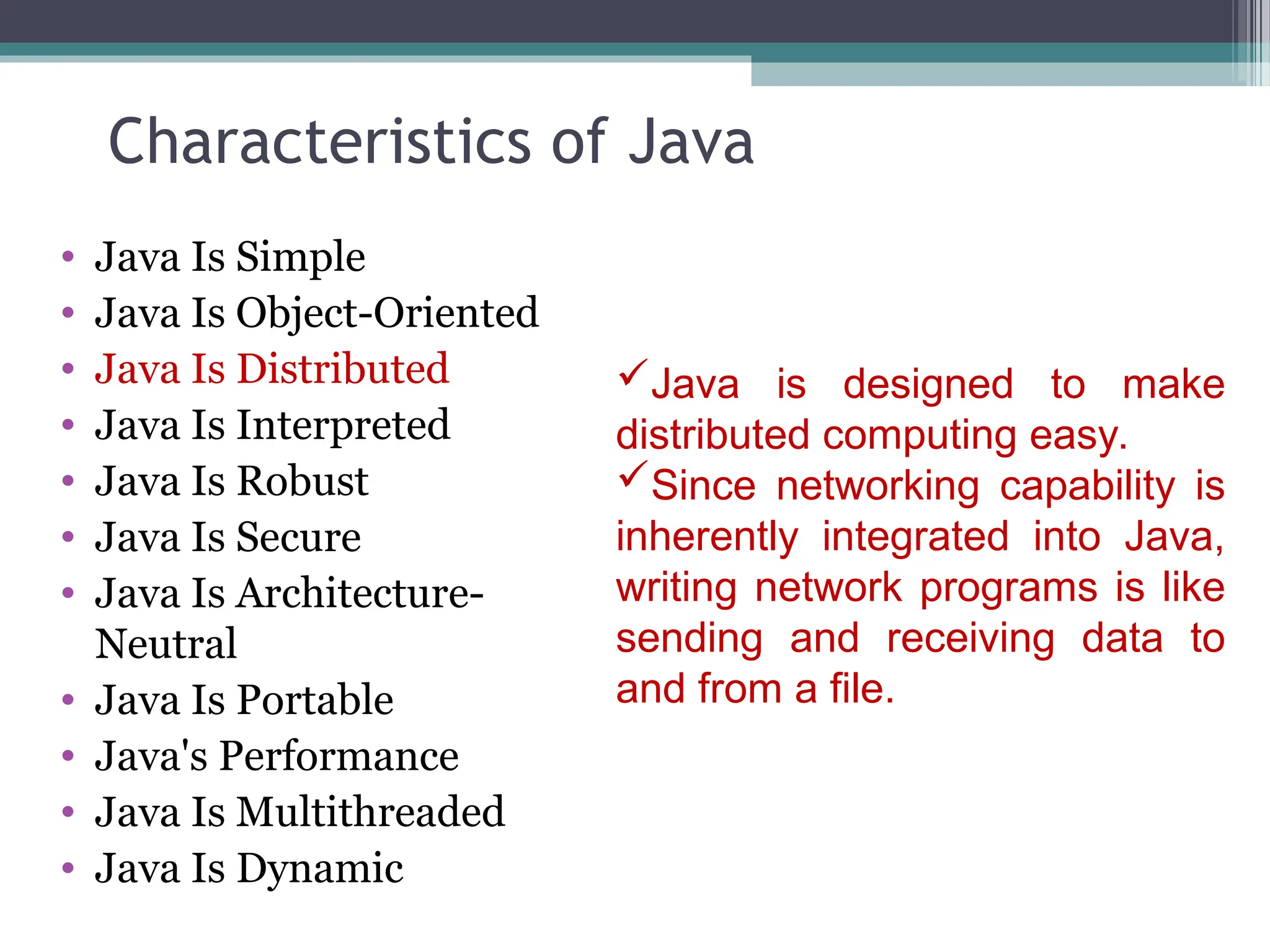 Characteristics of Java
• Java Is Simple
• Java Is Object-Oriented
• Java Is Distributed
• Java Is Interpreted
• Java Is Robust
• Java Is Secure
• Java Is Architecture-
Neutral
• Java Is Portable
• Java's Performance
• Java Is Multithreaded
• Java Is Dynamic
Java is designed to make
distributed computing easy.
Since networking capability is
inherently integrated into Java,
writing network programs is like
sending and receiving data to
and from a file.
 