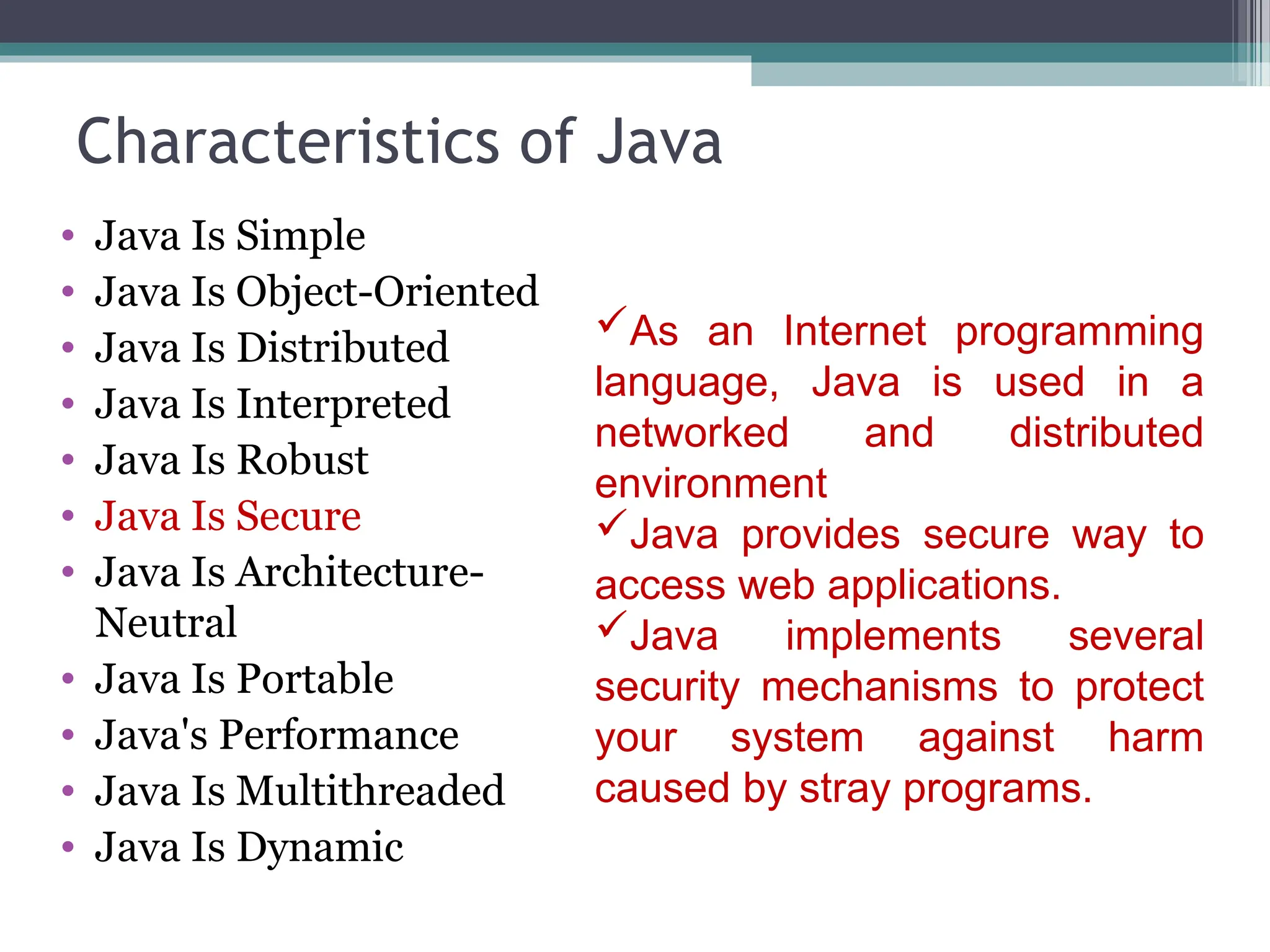 Characteristics of Java
• Java Is Simple
• Java Is Object-Oriented
• Java Is Distributed
• Java Is Interpreted
• Java Is Robust
• Java Is Secure
• Java Is Architecture-
Neutral
• Java Is Portable
• Java's Performance
• Java Is Multithreaded
• Java Is Dynamic
As an Internet programming
language, Java is used in a
networked and distributed
environment
Java provides secure way to
access web applications.
Java implements several
security mechanisms to protect
your system against harm
caused by stray programs.
 