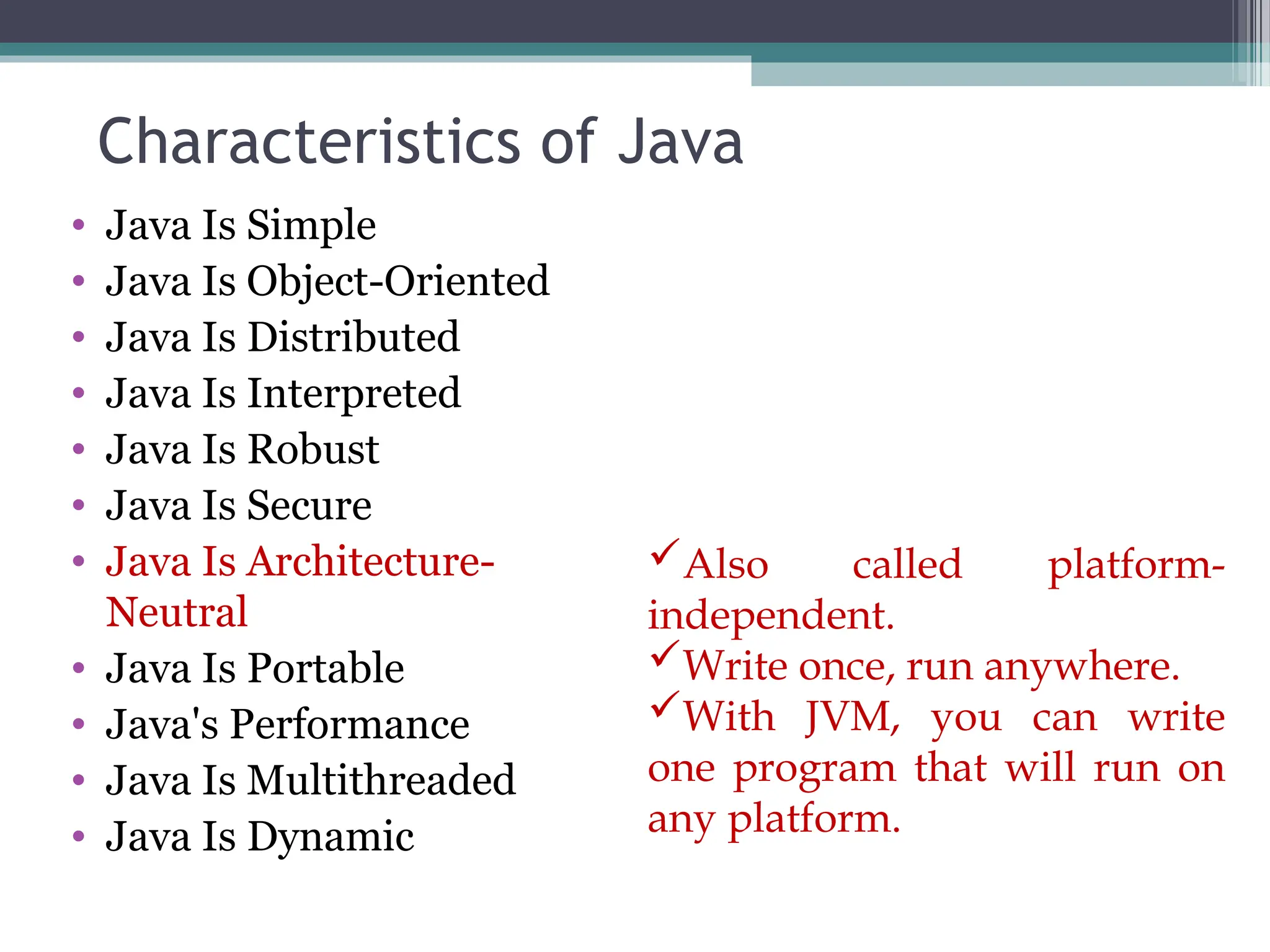 Characteristics of Java
• Java Is Simple
• Java Is Object-Oriented
• Java Is Distributed
• Java Is Interpreted
• Java Is Robust
• Java Is Secure
• Java Is Architecture-
Neutral
• Java Is Portable
• Java's Performance
• Java Is Multithreaded
• Java Is Dynamic
Also called platform-
independent.
Write once, run anywhere.
With JVM, you can write
one program that will run on
any platform.
 